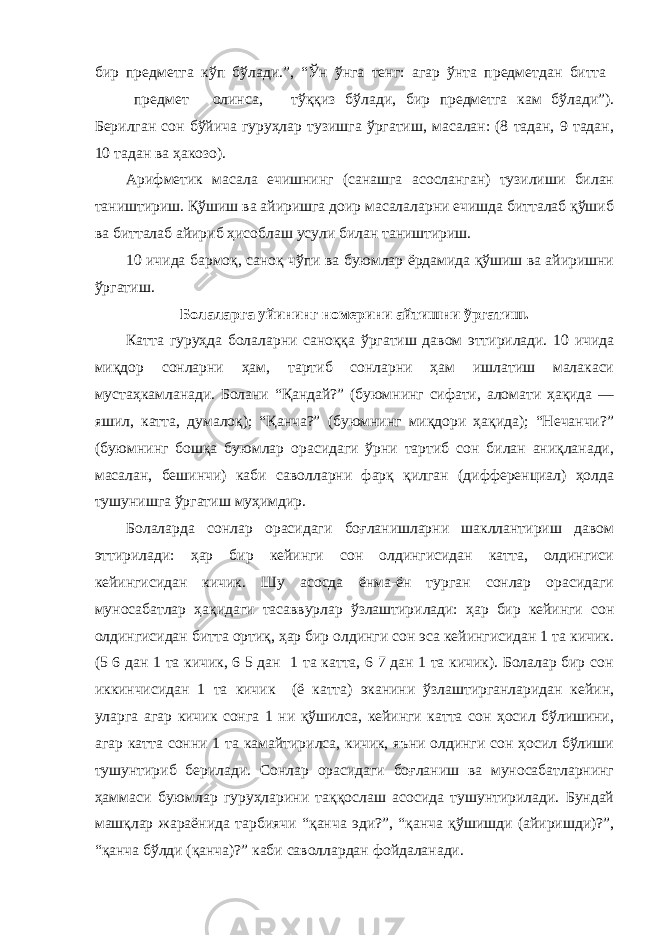 бир предметга кўп бўлади.”, “Ўн ўнга тенг: агар ўнта предметдан битта предмет олинса, тўққиз бўлади, бир предметга кам бўлади”). Берилган сон бўйича гуруҳлар тузишга ўргатиш, масалан: (8 тадан, 9 тадан, 10 тадан ва ҳакозо). Арифметик масала ечишнинг (санашга асосланган) тузилиши билан таништириш. Қўшиш ва айиришга доир масалаларни ечишда битталаб қўшиб ва битталаб айириб ҳисоблаш усули билан таништириш. 10 ичида бармоқ, саноқ чўпи ва буюмлар ёрдамида қўшиш ва айиришни ўргатиш. Болаларга уйининг номерини айтишни ўргатиш. Катта гуруҳда болаларни саноққа ўргатиш давом эттирилади. 10 ичида миқдор сонларни ҳам, тартиб сонларни ҳам ишлатиш малакаси мустаҳкамланади. Болани “Қандай?” (буюмнинг сифати, аломати ҳақида — яшил, катта, думалоқ); “Қанча?” (буюмнинг миқдори ҳақида); “Нечанчи?” (буюмнинг бошқа буюмлар орасидаги ўрни тартиб сон билан аниқланади, масалан, бешинчи) каби саволларни фарқ қилган (дифференциал) ҳолда тушунишга ўргатиш муҳимдир. Болаларда сонлар орасидаги боғланишларни шакллантириш давом эттирилади: ҳар бир кейинги сон олдингисидан катта, олдингиси кейингисидан кичик. Шу асосда ёнма-ён турган сонлар орасидаги муносабатлар ҳақидаги тасаввурлар ўзлаштирилади: ҳар бир кейинги сон олдингисидан битта ортиқ, ҳар бир олдинги сон эса кейингисидан 1 та кичик. (5 6 дан 1 та кичик, 6 5 дан 1 та катта, 6 7 дан 1 та кичик). Болалар бир сон иккинчисидан 1 та кичик (ё катта) эканини ўзлаштирганларидан кейин, уларга агар кичик сонга 1 ни қўшилса, кейинги катта сон ҳосил бўлишини, агар катта сонни 1 та камайтирилса, кичик, яъни олдинги сон ҳосил бўлиши тушунтириб берилади. Сонлар орасидаги боғланиш ва муносабатларнинг ҳаммаси буюмлар гуруҳларини таққослаш асосида тушунтирилади. Бундай машқлар жараёнида тарбиячи “қанча эди?”, “қанча қўшишди (айиришди)?”, “қанча бўлди (қанча)?” каби саволлардан фойдаланади. 