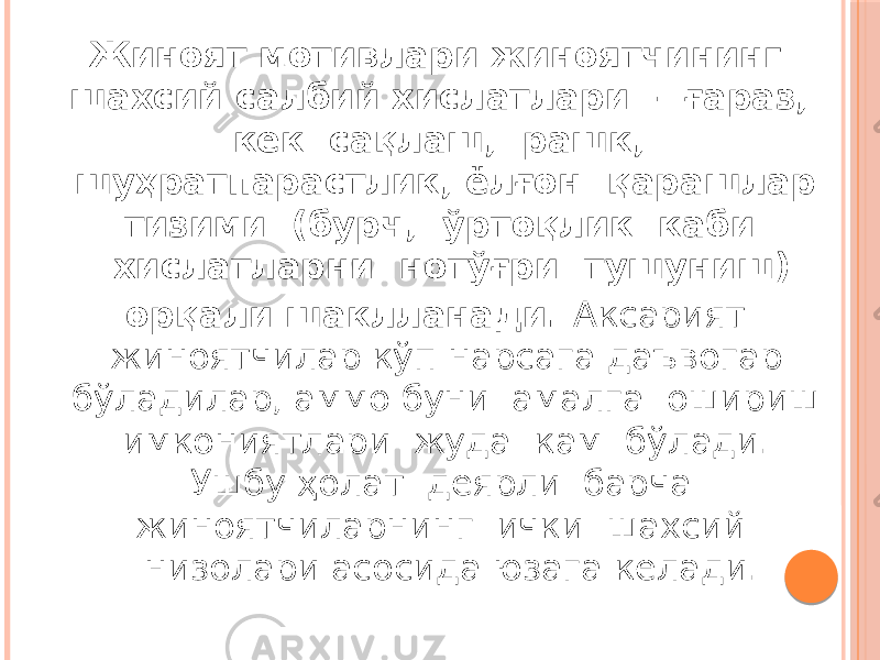 Жиноят мотивлари жиноятчининг шахсий салбий хислатлари – ғараз, кек сақлаш, рашк, шуҳратпарастлик, ёлғон қарашлар тизими (бурч, ўртоқлик каби хислатларни нотўғри тушуниш) орқали шаклланади. Аксарият жиноятчилар кўп нарсага даъвогар бўладилар, аммо буни амалга ошириш имкониятлари жуда кам бўлади. Ушбу ҳолат деярли барча жиноятчиларнинг ички шахсий низолари асосида юзага келади. 