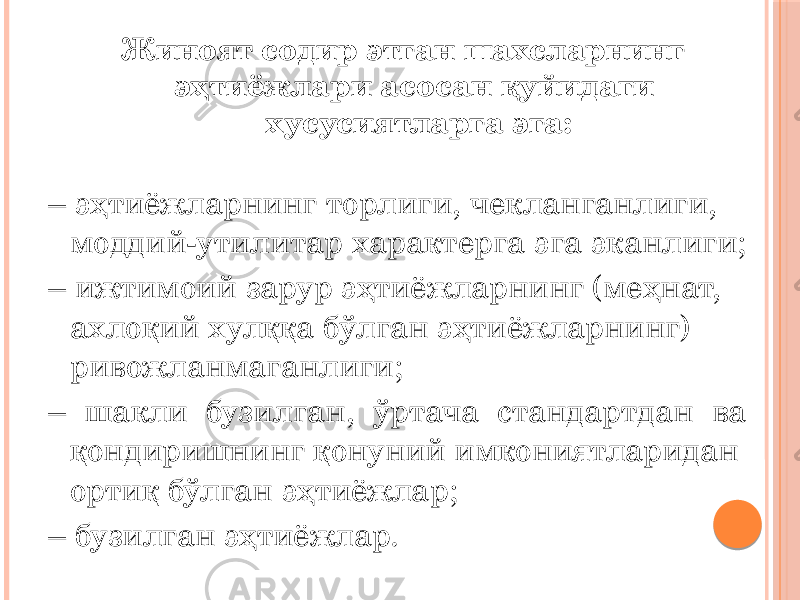 Жиноят содир этган шахсларнинг эҳтиёжлари асосан қуйидаги хусусиятларга эга: – эҳтиёжларнинг торлиги, чекланганлиги, моддий-утилитар характерга эга эканлиги; – ижтимоий зарур эҳтиёжларнинг (меҳнат, ахлоқий хулққа бўлган эҳтиёжларнинг) ривожланмаганлиги; – шакли бузилган, ўртача стандартдан ва қондиришнинг қонуний имкониятларидан ортиқ бўлган эҳтиёжлар; – бузилган эҳтиёжлар. 