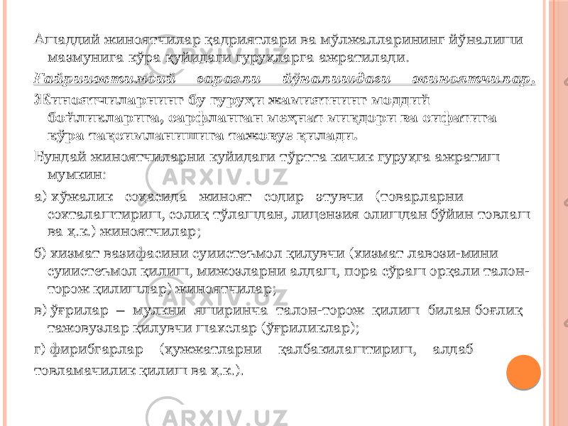 Ашаддий жиноятчилар қадриятлари ва мўлжалларининг йўналиши мазмунига кўра қуйидаги гуруҳларга ажратилади. Ғайриижтимоий ғаразли йўналишдаги жиноятчилар . Жиноятчиларнинг бу гуруҳи жамиятнинг моддий бойликларига, сарфланган меҳнат миқдори ва сифатига кўра тақсимланишига тажовуз қилади. Бундай жиноятчиларни куйидаги тўртта кичик гуруҳга ажратиш мумкин: а) хўжалик соҳасида жиноят содир этувчи (товарларни сохталаштириш, солиқ тўлашдан, лицензия олишдан бўйин товлаш ва ҳ.к.) жиноятчилар; б) хизмат вазифасини суиистеъмол қилувчи (хизмат лавози-мини суиистеъмол қилиш, мижозларни алдаш, пора сўраш орқали талон- торож қилишлар) жиноятчилар; в) ўғрилар – мулкни яширинча талон-торож қилиш билан боғлиқ тажовузлар қилувчи шахслар (ўғриликлар); г) фирибгарлар (ҳужжатларни қалбакилаштириш, алдаб товламачилик қилиш ва ҳ.к.). 