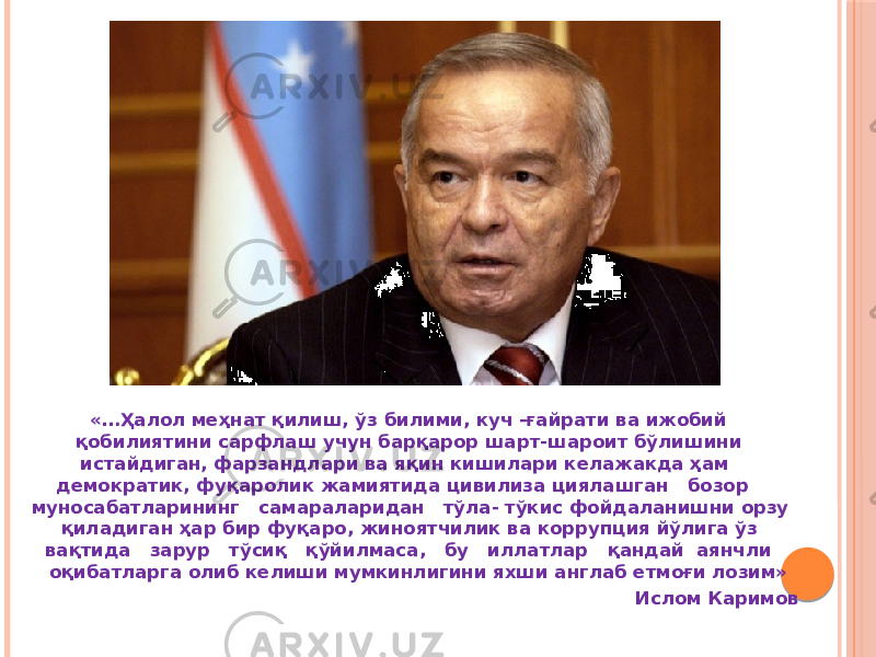 «…Ҳалол меҳнат қилиш, ўз билими, куч -ғайрати ва ижобий қобилиятини сарфлаш учун барқарор шарт-шароит бўлишини истайдиган, фарзандлари ва яқин кишилари келажакда ҳам демократик, фуқаролик жамиятида цивилиза циялашган бозор муносабатларининг самараларидан тўла- тўкис фойдаланишни орзу қиладиган ҳар бир фуқаро, жиноятчилик ва коррупция йўлига ўз вақтида зарур тўсиқ қўйилмаса, бу иллатлар қандай аянчли оқибатларга олиб келиши мумкинлигини яхши англаб етмоғи лозим» Ислом Каримов 