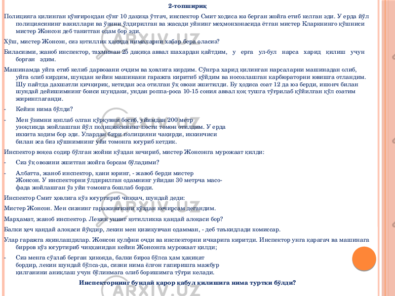 2-топшириқ Полицияга қилинган қўнғироқдан сўнг 10 дақиқа ўтгач, инспектор Смит ходиса юз берган жойга етиб келган эди. У ерда йўл полициясининг вакиллари ва ўзини ўлдирилган ва жасади уйнинг меҳмонхонасида ётган мистер Кларкнинго қўшниси мистер Жонсон деб танитган одам бор эди. Хўш, мистер Жонсон, сиз қотиллик ҳақида нималарни хабар бера оласиз? Биласизми, жаноб инспектор, тахминан 25 дақиқа аввал шахардан қайтдим, у ерга ул-бул нарса харид қилиш учун борган эдим. Машинамда уйга етиб келиб дарвозани очдим ва ҳовлига кирдим. Сўнгра харид қилинган нарсаларни машинадан олиб, уйга олиб кирдим, шундан кейин машинани гаражга киритиб қўйдим ва носозлашган карбюраторни ювишга отландим. Шу пайтда дахшатли қичқириқ, кетидан эса отилган ўқ овози эшитилди. Бу ҳодиса соат 12 да юз берди, ишонч билан шундай дейишимнинг боиси шундаки, ундан роппа-роса 10-15 сония аввал қоқ тушга тўғрилаб қўйилган қўл соатим жиринглаганди. - Кейин нима бўлди? - Мен ўзимни қоплаб олган қўрқувни босиб, уйимдан 200 метр узоқликда жойлашган йўл полициясининг пости томон отилдим. У ерда иккита ходим бор эди. Улардан бири полицияни чақирди, иккинчиси билан эса биз қўшнимнинг уйи томонга югуриб кетдик. Инспектор воқеа содир бўлган жойни кўздан кечириб, мистер Жонсонга мурожаат қилди: - Сиз ўқ овозини эшитган жойга борсам бўладими? - Албатта, жаноб инспектор, қани юринг, - жавоб берди мистер Жонсон. У инспекторни ўлдирилган одамнинг уйидан 30 метрча масо- фада жойлашган ўз уйи томонга бошлаб борди. Инспектор Смит ҳовлига кўз югуртириб чиққач, шундай деди: Мистер Жонсон. Мен сизнинг гаражингизни кўздан кечирсам дегандим. Марҳамат, жаноб инспектор. Лекин унинг қотилликка қандай алоқаси бор? Балки ҳеч қандай алоқаси йўқдир, лекин мен қизиқувчан одамман, - деб таъкидлади комиссар. Улар гаражга яқинлашдилар. Жонсон қулфни очди ва инспекторни ичкарига киритди. Инспектор унга қарагач ва машинага бирров кўз югуртириб чиққанидан кейин Жонсонга мурожаат қилди; - Сиз менга сўзлаб берган ҳикояда, балки бироз бўлса ҳам ҳақиқат бордир, лекин шундай бўлса-да, сизни нима ёлғон гапиришга мажбур қилганини аниқлаш учун бўлинмага олиб боришимга тўғри келади. Инспекторнинг бундай қарор қабул қилишига нима туртки бўлди? 