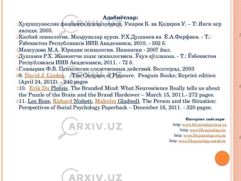 Адабиётлар: 1. Ҳуқуқшунослик фаолияти психологияси. Умаров Б. ва Қодиров У. – Т: Янги аср авлоди. 2005. 2. Касбий психология. Маърузалар курси. Р.Х.Душанов ва Ё.А.Фарфиев. - Т.: Ўзбекистон Республикаси ИИВ Академияси, 2010. - 302 б. 3. Махсудова М.А. Юридик психология. Наманган - 2007 йил. 4. Душанов Р.X. Жиноятчи шахс психологияси. Ўқув қўлланма. - Т.: Ўзбекистон Республикаси ИИВ Академияси, 2011. - 72 б. 5. Глазырин Ф.В. Психология следственных действий. Волгоград, 2003 6. 9. David J. Linden .    The Compass of Pleasure. Penguin Books; Reprint edition (April 24, 2012). - 240 pages 7. 10. Erik Du Plessis . The Branded Mind: What Neuroscience Really tells us about the Puzzle of the Brain and the Brand Hardcover – March 15, 2011.- 272 pages. 8. 11. Lee Ross ,  Richard Nisbett ,  Malcolm Gladwell . The Person and the Situation: Perspectives of Social Psychology Paperback – December 16, 2011. - 320 pages. Интернет сайтлари http: www.Iib.psixology.msu.ru http: www.Iib.psixology.ru http: www.Iib.psixology.rin.ru http: www.Iib.psixology.narod.ru 