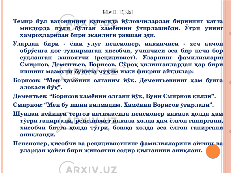 МАШҚ№1 Темир йул вагонининг купесида йўловчилардан бирининг катта микдорда пули бўлган хамёнини ўғирлашибди. Ўғри унинг ҳамроҳларидан бири эканлиги равшан эди. Улардан бири - ёши улуғ пенсионер, иккинчиси - хеч қачон обрўсига доғ туширмаган ҳисобчи, учинчиси эса бир неча бор судланган жиноятчи (рецидивист). Уларнинг фамилиялари: Смирнов, Дементьев, Борисов. Сўроқ қилинганлардан ҳар бири ишнинг мазмуни бўйича муҳим икки фикрни айтдилар: Борисов: “Мен ҳамённи олганим йўқ. Дементьевнинг ҳам бунга алоқаси йўқ”. Дементьев: “Борисов хамённи олгани йўқ, Буни Смирнов қилди”. Смирнов: “Мен бу ишни қилмадим. Ҳамённи Борисов ўғирлади”. Шундан кейинги тергов натижасида пенсионер иккала ҳолда ҳам тўғри гапиргани, рецедивист иккала ҳолда ҳам ёлғон гапиргани, ҳисобчи битта ҳолда тўғри, бошқа ҳолда эса ёлғон гапиргани аникланди. Пенсионер, ҳисобчи ва рецидивистнинг фамилияларини айтинг ва улардан қайси бири жиноятни содир қилганини аниқланг. 