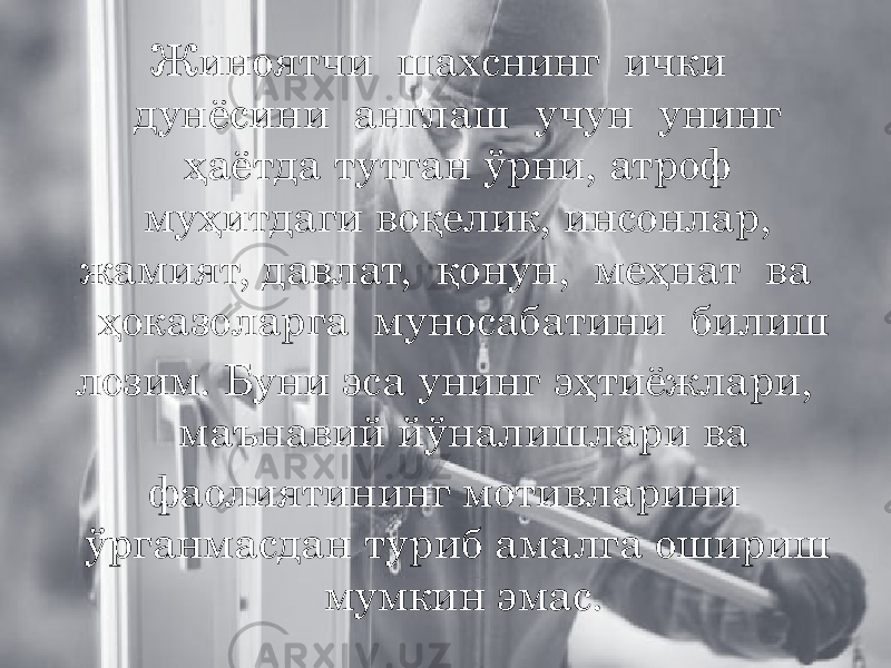 Жиноятчи шахснинг ички дунёсини англаш учун унинг ҳаётда тутган ўрни, атроф муҳитдаги воқелик, инсонлар, жамият, давлат, қонун, меҳнат ва ҳоказоларга муносабатини билиш лозим. Буни эса унинг эҳтиёжлари, маънавий йўналишлари ва фаолиятининг мотивларини ўрганмасдан туриб амалга ошириш мумкин эмас. 