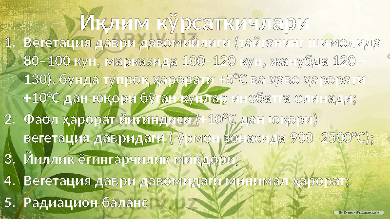 Иқлим кўрсаткичлари 1. Вегетация даври давомийлиги (тайганинг шимолида 80–100 кун, марказида 100–120 кун, жанубда 120– 130), бунда тупроқ ҳарорати +5°С ва ҳаво ҳарорати +10°С дан юқори бўган кунлар инобатга олинади; 2. Фаол ҳарорат йиғиндиси (+10°С дан юқори) вегетация давридаги ( ўрмон зонасида 900–2500°С); 3. Йиллик ёғингарчилик миқдори; 4. Вегетация даври давомидаги минимал ҳарорат; 5. Радиацион баланс . 