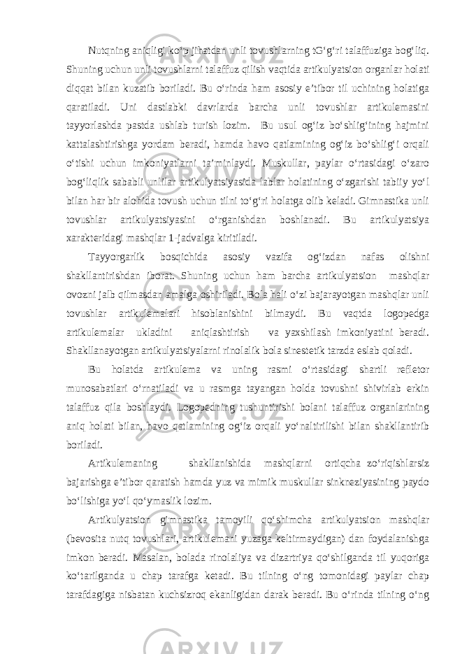 Nutqning aniqligi ko‘p jihatdan unli tovushlarning tG‘g‘ri talaffuziga bog‘liq. Shuning uchun unli tovushlarni talaffuz qilish vaqtida artikulyatsion organlar holati diqqat bilan kuzatib boriladi. Bu o‘rinda ham asosiy e’tibor til uchining holatiga qaratiladi. Uni dastlabki davrlarda barcha unli tovushlar artikulemasini tayyorlashda pastda ushlab turish lozim. Bu usul og‘iz bo‘shlig‘ining hajmini kattalashtirishga yordam beradi, hamda havo qatlamining og‘iz bo‘shlig‘i orqali o‘tishi uchun imkoniyatlarni ta’minlaydi. Muskullar, paylar o‘rtasidagi o‘zaro bog‘liqlik sababli unlilar artikulyatsiyasida lablar holatining o‘zgarishi tabiiy yo‘l bilan har bir alohida tovush uchun tilni to‘g‘ri holatga olib keladi. Gimnastika unli tovushlar artikulyatsiyasini o‘rganishdan boshlanadi. Bu artikulyatsiya xarakteridagi mashqlar 1-jadvalga kiritiladi. Tayyorgarlik bosqichida asosiy vazifa og‘izdan nafas olishni shakllantirishdan iborat. Shuning uchun ham barcha artikulyatsion mashqlar ovozni jalb qilmasdan amalga oshiriladi. Bola hali o‘zi bajarayotgan mashqlar unli tovushlar artikulemalari hisoblanishini bilmaydi. Bu vaqtda logopedga artikulemalar ukladini aniqlashtirish va yaxshilash imkoniyatini beradi. Shakllanayotgan artikulyatsiyalarni rinolalik bola sinestetik tarzda eslab qoladi. Bu holatda artikulema va uning rasmi o‘rtasidagi shartli refletor munosabatlari o‘rnatiladi va u rasmga tayangan holda tovushni shivirlab erkin talaffuz qila boshlaydi. Logopedning tushuntirishi bolani talaffuz organlarining aniq holati bilan, havo qatlamining og‘iz orqali yo‘naltirilishi bilan shakllantirib boriladi. Artikulemaning shakllanishida mashqlarni ortiqcha zo‘riqishlarsiz bajarishga e’tibor qaratish hamda yuz va mimik muskullar sinkneziyasining paydo bo‘lishiga yo‘l qo‘ymaslik lozim. Artikulyatsion gimnastika tamoyili qo‘shimcha artikulyatsion mashqlar (bevosita nutq tovushlari, artikulemani yuzaga keltirmaydigan) dan foydalanishga imkon beradi. Masalan, bolada rinolaliya va dizartriya qo‘shilganda til yuqoriga ko‘tarilganda u chap tarafga ketadi. Bu tilning o‘ng tomonidagi paylar chap tarafdagiga nisbatan kuchsizroq ekanligidan darak beradi. Bu o‘rinda tilning o‘ng 