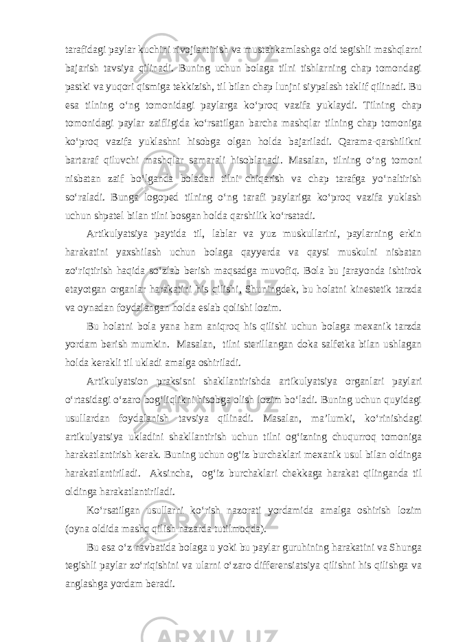 tarafidagi paylar kuchini rivojlantirish va mustahkamlashga oid tegishli mashqlarni bajarish tavsiya qilinadi. Buning uchun bolaga tilni tishlarning chap tomondagi pastki va yuqori qismiga tekkizish, til bilan chap lunjni siypalash taklif qilinadi. Bu esa tilning o‘ng tomonidagi paylarga ko‘proq vazifa yuklaydi. Tilning chap tomonidagi paylar zaifligida ko‘rsatilgan barcha mashqlar tilning chap tomoniga ko‘proq vazifa yuklashni hisobga olgan holda bajariladi. Qarama-qarshilikni bartaraf qiluvchi mashqlar samarali hisoblanadi. Masalan, tilning o‘ng tomoni nisbatan zaif bo‘lganda boladan tilni chiqarish va chap tarafga yo‘naltirish so‘raladi. Bunga logoped tilning o‘ng tarafi paylariga ko‘proq vazifa yuklash uchun shpatel bilan tilni bosgan holda qarshilik ko‘rsatadi. Artikulyatsiya paytida til, lablar va yuz muskullarini, paylarning erkin harakatini yaxshilash uchun bolaga qayyerda va qaysi muskulni nisbatan zo‘riqtirish haqida so‘zlab berish maqsadga muvofiq. Bola bu jarayonda ishtirok etayotgan organlar harakatini his qilishi, Shuningdek, bu holatni kinestetik tarzda va oynadan foydalangan holda eslab qolishi lozim. Bu holatni bola yana ham aniqroq his qilishi uchun bolaga mexanik tarzda yordam berish mumkin. Masalan, tilni sterillangan doka salfetka bilan ushlagan holda kerakli til ukladi amalga oshiriladi. Artikulyatsion praksisni shakllantirishda artikulyatsiya organlari paylari o‘rtasidagi o‘zaro bog‘liqlikni hisobga olish lozim bo‘ladi. Buning uchun quyidagi usullardan foydalanish tavsiya qilinadi. Masalan, ma’lumki, ko‘rinishdagi artikulyatsiya ukladini shakllantirish uchun tilni og‘izning chuqurroq tomoniga harakatlantirish kerak. Buning uchun og‘iz burchaklari mexanik usul bilan oldinga harakatlantiriladi. Aksincha, og‘iz burchaklari chekkaga harakat qilinganda til oldinga harakatlantiriladi. Ko‘rsatilgan usullarni ko‘rish nazorati yordamida amalga oshirish lozim (oyna oldida mashq qilish nazarda tutilmoqda). Bu esa o‘z navbatida bolaga u yoki bu paylar guruhining harakatini va Shunga tegishli paylar zo‘riqishini va ularni o‘zaro differensiatsiya qilishni his qilishga va anglashga yordam beradi. 