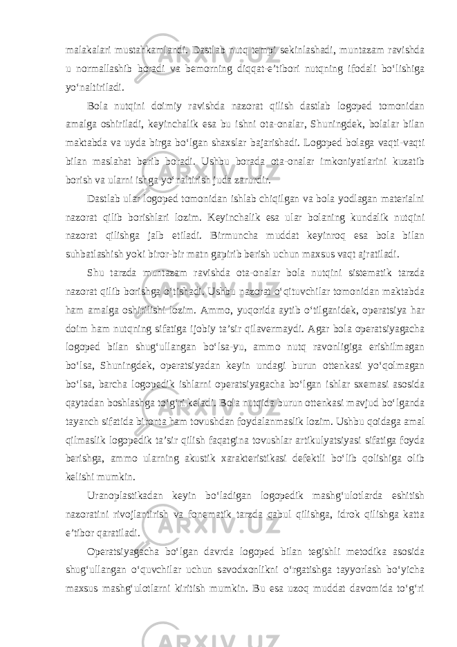 malakalari mustahkamlandi. Dastlab nutq tempi sekinlashadi, muntazam ravishda u normallashib boradi va bemorning diqqat-e’tibori nutqning ifodali bo‘lishiga yo‘naltiriladi. Bola nutqini doimiy ravishda nazorat qilish dastlab logoped tomonidan amalga oshiriladi, keyinchalik esa bu ishni ota-onalar, Shuningdek, bolalar bilan maktabda va uyda birga bo‘lgan shaxslar bajarishadi. Logoped bolaga vaqti-vaqti bilan maslahat berib boradi. Ushbu borada ota-onalar imkoniyatlarini kuzatib borish va ularni ishga yo‘naltirish juda zarurdir. Dastlab ular logoped tomonidan ishlab chiqilgan va bola yodlagan materialni nazorat qilib borishlari lozim. Keyinchalik esa ular bolaning kundalik nutqini nazorat qilishga jalb etiladi. Birmuncha muddat keyinroq esa bola bilan suhbatlashish yoki biror-bir matn gapirib berish uchun maxsus vaqt ajratiladi. Shu tarzda muntazam ravishda ota-onalar bola nutqini sistematik tarzda nazorat qilib borishga o‘tishadi. Ushbu nazorat o‘qituvchilar tomonidan maktabda ham amalga oshirilishi lozim. Ammo, yuqorida aytib o‘tilganidek, operatsiya har doim ham nutqning sifatiga ijobiy ta’sir qilavermaydi. Agar bola operatsiyagacha logoped bilan shug‘ullangan bo‘lsa-yu, ammo nutq ravonligiga erishilmagan bo‘lsa, Shuningdek, operatsiyadan keyin undagi burun ottenkasi yo‘qolmagan bo‘lsa, barcha logopedik ishlarni operatsiyagacha bo‘lgan ishlar sxemasi asosida qaytadan boshlashga to‘g‘ri keladi. Bola nutqida burun ottenkasi mavjud bo‘lganda tayanch sifatida bironta ham tovushdan foydalanmaslik lozim. Ushbu qoidaga amal qilmaslik logopedik ta’sir qilish faqatgina tovushlar artikulyatsiyasi sifatiga foyda berishga, ammo ularning akustik xarakteristikasi defektli bo‘lib qolishiga olib kelishi mumkin. Uranoplastikadan keyin bo‘ladigan logopedik mashg‘ulotlarda eshitish nazoratini rivojlantirish va fonematik tarzda qabul qilishga, idrok qilishga katta e’tibor qaratiladi. Operatsiyagacha bo‘lgan davrda logoped bilan tegishli metodika asosida shug‘ullangan o‘quvchilar uchun savodxonlikni o‘rgatishga tayyorlash bo‘yicha maxsus mashg‘ulotlarni kiritish mumkin. Bu esa uzoq muddat davomida to‘g‘ri 