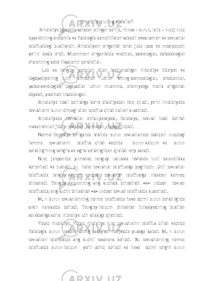 Rinolaliya, uning shakllari Rinolaliya (grekcha so‘zdan olingan bo‘lib, rhinos – burun, lalia – nutq) nutq apparatining anatomik va fiziologik kamchiliklari sababli ovoz tembri va tovushlar talaffuzidagi buzilishdir. Rinolaliyani o‘rganish tarixi juda uzoq va mashaqqatli yo‘lni bosib o‘tdi. Muammoni o‘rganishda vrachlar, psixologlar, defektologlar o‘zlarining katta hissalarini qo‘shdilar. Lab va tanglay yoriqlari bilan izohlanadigan rinolaliya tibbiyot va logopediyaning turli tarmoqlari uchun xirurg-stomatologlar, ortodontlar, psixonevrologlar, logopedlar uchun muammo, ahamiyatga molik o‘rganish obyekti, predmeti hisoblangan. Rinolaliya hosil bo‘lishga ko‘ra dislaliyadan farq qiladi, ya’ni rinolaliyada tovushlarni burun-dimog‘ bilan talaffuz qilish hollari kuzatiladi. Rinolaliyada tovushlar artikulyatsiyasi, fonatsiya, tovush hosil bo‘lish mexanizmlari jiddiy ravishda normadan chetga chiqadi. Normal fonatsiya bo‘lganda kishida burun tovushlaridan tashqari nutqdagi hamma tovushlarni talaffuz qilish vaqtida burun-xalqum va burun bo‘shlig‘ining bo‘g‘iz va og‘iz bo‘shlig‘idan ajralish ro‘y beradi. Nutq jarayonida yumshoq tanglay uzluksiz ravishda turli balandlikka ko‘tariladi va tushadi, bu holat tovushlar talaffuziga bog‘liqdir. Unli tovushlar talaffuzida tanglay-xalqum undosh tovushlar talaffuziga nisbatan kamroq birlashadi. Tanglay-xalqumning eng kuchsiz birlashishi «v» undosh tovush talaffuzida; eng kuchli birlashish «s» undosh tovush talaffuzida kuzatiladi. M, n burun tovushlarining normal talaffuzida havo oqimi burun bo‘shlig‘ida erkin harakatda bo‘ladi. Tanglay-halqum birlashish funksiyasining buzilish xarakteriga ko‘ra rilolaliya uch shaklga ajratiladi. Yopiq rinolaliya. Yopiq rinolaliya nutq tovushlarini talaffuz qilish vaqtida fiziologik burun rezonansining pasayishi natijasida yuzaga keladi. M, n burun tovushlari talaffuzida eng kuchli rezonans bo‘ladi. Bu tovushlarning normal talaffuzida burun-halqum yo‘li ochiq bo‘ladi va havo oqimi to‘g‘ri burun 