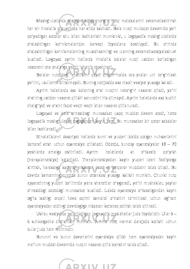 Mashg‘ulotlarda o‘zlashtiradigan to‘g‘ri nutq malakalarini avtomatlashtirish har bir rinolalik o‘quvchida har xilda kechadi. Bola nutqi muloqot davomida yo‘l qo‘yadigan xatolar shu bilan izohlanishi mumkinki, u logopedik mashg‘ulotlarda o‘zlashtirgan ko‘nikmalaridan barvaqt foydalana boshlaydi. Bu o‘rinda o‘zlashtirilgan ko‘nikmalarning mustahkamligi va ularning avtomatizatsiyalashuvi buziladi. Logoped ayrim hollarda rinolalik bolalar nutqi ustidan bo‘ladigan nazoratni ota-onalarga vaqtli ishonib topshiradi. Bolalar nutqidagi buzilishni qayd qilgan holda ota-onalar uni to‘g‘rilash yo‘lini, usullarini bilishmaydi. Buning natijasida esa nizoli vaziyat yuzaga keladi. Ayrim holatlarda esa bolaning o‘zi nutqini noto‘g‘ri nazorat qiladi, ya’ni o‘zining ustidan nazorat qilishi zaruratini his qilmaydi. Ayrim holatlarda esa kuchli chalg‘iydi va o‘zini faqat vaqti-vaqti bilan nazorat qilib turadi. Logoped va bola o‘rtasidagi munosabat uzoq muddat davom etadi, hatto logopedik mashg‘ulotlar tugagandan keyin ham. Bu munosabat bir qator sabablar bilan izohlanadi. Rinolaliklarni aksariyat hollarda burni va yuqori labida qolgan nuhsonlarini bartaraf etish uchun operatsiya qilishadi. Odatda, bunday operatsiyalar 18 – 20 yoshlarda amalga oshiriladi. Ayrim holatlarda et o‘tkazib qo‘yish (transplantatsiya) bajariladi. Tranplantatsiyadan keyin yuqori labni faoliyatga kiritish, harakatga keltirish nisbatan uzoq va barqaror muddatni talab qiladi. Bu davrda bemorning nutqida burun ottenkasi yuzaga kelishi mumkin. Chunki nutq apparatining yuqori bo‘limida yana sharoitlar o‘zgaradi, ya’ni mushaklar, paylar o‘rtasidagi odatdagi munosabat buziladi. Labda operatsiya o‘tkazilgandan keyin og‘iz teshigi orqali havo oqimi bemalol o‘tishini ta’minlash uchun og‘izni operatsiyadan oldingi davrdagiga nisbatan kattaroq ochish talab qilinadi. Ushbu vaziyatda bajariladigan logopedik maslahatlar juda foydalidir. Ular 3 – 5 suhbatgacha cho‘zilishi mumkin. Ammo nutq normal darajada kolishi uchun bular juda ham muhimdir. Burunni va burun devorlarini operatsiya qilish ham operatsiyadan keyin ma’lum muddat davomida nutqni nazorat qilib borishni talab qiladi. 