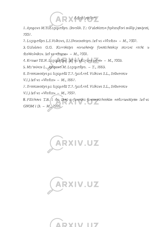 Adabiyotlar: 1. Ayupova M.Y. Logopediya. Darslik. T.: O‘zbekiston faylasuflari milliy jamiyati, 2007. 2. Logopediya L.S.Volkova, S.I.Shaxovskaya. Izd-vo «Vlados» – M., 2002. 3. Golubeva G.G. Korreksiya narusheniy foneticheskoy storoni rechi u doshkolnikov. Izd-vo «Soyuz» – M., 2001. 4. Krauze YE.N. Logopediya. Izd-vo «Korone print» – M., 2003. 5. Mo‘minov L., Ayupova M. Logopediya. – T., 1993. 6. Xrestomatiya po logopedii T.2. (pod.red. Volkova S.L., Seliverstov V.I.) Izd-vo «Vlados» – M., 1997. 7. Xrestomatiya po logopedii T.2. (pod.red. Volkova S.L., Seliverstov V.I.) Izd-vo «Vlados» – M., 2002. 8. Filicheva T.B. i dr. Deti s fonetiko-fonematicheskim nedorazvitiyem Izd-vo GNOM i D. – M., 2000. 