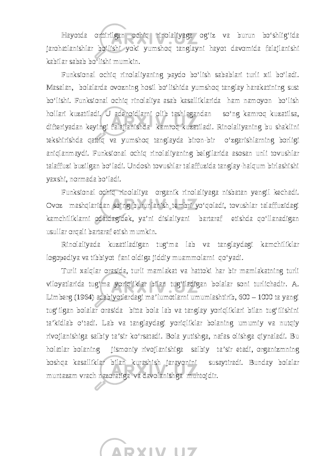 Hayotda orttirilgan ochiq rinolaliyaga og‘iz va burun bo‘shlig‘ida jarohatlanishlar bo‘lishi yoki yumshoq tanglayni hayot davomida falajlanishi kabilar sabab bo‘lishi mumkin. Funksional ochiq rinolaliyaning paydo bo‘lish sabablari turli xil bo‘ladi. Masalan, bolalarda ovozning hosil bo‘lishida yumshoq tanglay harakatining sust bo‘lishi. Funksional ochiq rinolaliya asab kasalliklarida ham namoyon bo‘lish hollari kuzatiladi. U adenoidlarni olib tashlagandan so‘ng kamroq kuzatilsa, difteriyadan keyingi falajlanishda kamroq kuzatiladi. Rinolaliyaning bu shaklini tekshirishda qattiq va yumshoq tanglayda biron-bir o‘zgarishlarning borligi aniqlanmaydi. Funksional ochiq rinolaliyaning belgilarida asosan unli tovushlar talaffuzi buzilgan bo‘ladi. Undosh tovushlar talaffuzida tanglay-halqum birlashishi yaxshi, normada bo‘ladi. Funksional ochiq rinolaliya organik rinolaliyaga nisbatan yengil kechadi. Ovoz mashqlaridan so‘ng burunlanish tembri yo‘qoladi, tovushlar talaffuzidagi kamchiliklarni odatdagidek, ya’ni dislaliyani bartaraf etishda qo‘llanadigan usullar orqali bartaraf etish mumkin. Rinolaliyada kuzatiladigan tug‘ma lab va tanglaydagi kamchiliklar logopediya va tibbiyot fani oldiga jiddiy muammolarni qo‘yadi. Turli xalqlar orasida, turli mamlakat va hattoki har bir mamlakatning turli viloyatlarida tug‘ma yoriqliklar bilan tug‘iladigan bolalar soni turlichadir. A. Limberg (1964) adabiyotlardagi ma’lumotlarni umumlashtirib, 600 – 1000 ta yangi tug‘ilgan bolalar orasida bitta bola lab va tanglay yoriqliklari bilan tug‘ilishini ta’kidlab o‘tadi. Lab va tanglaydagi yoriqliklar bolaning umumiy va nutqiy rivojlanishiga salbiy ta’sir ko‘rsatadi. Bola yutishga, nafas olishga qiynaladi. Bu holatlar bolaning jismoniy rivojlanishiga salbiy ta’sir etadi, organizmning boshqa kasalliklar bilan kurashish jarayonini susaytiradi. Bunday bolalar muntazam vrach nazoratiga va davolanishga muhtojdir. 