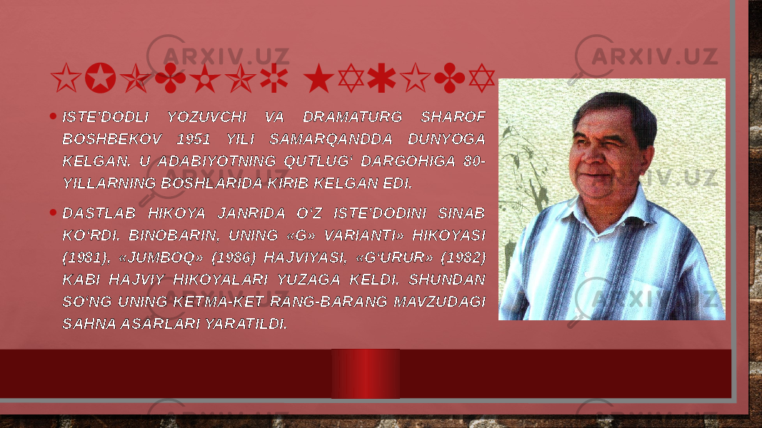 IJODKOR HAQIDA • ISTE’DODLI YOZUVCHI VA DRAMATURG SHAROF BOSHBEKOV 1951 YILI SAMARQANDDA DUNYOGA KELGAN. U ADABIYOTNING QUTLUG‘ DARGOHIGA 80- YILLARNING BOSHLARIDA KIRIB KELGAN EDI. • DASTLAB HIKOYA JANRIDA O‘Z ISTE’DODINI SINAB KO‘RDI. BINOBARIN, UNING «G» VARIANTI» HIKOYASI (1981), «JUMBOQ» (1986) HAJVIYASI, «G‘URUR» (1982) KABI HAJVIY HIKOYALARI YUZAGA KELDI. SHUNDAN SO‘NG UNING KETMA-KET RANG-BARANG MAVZUDAGI SAHNA ASARLARI YARATILDI. 