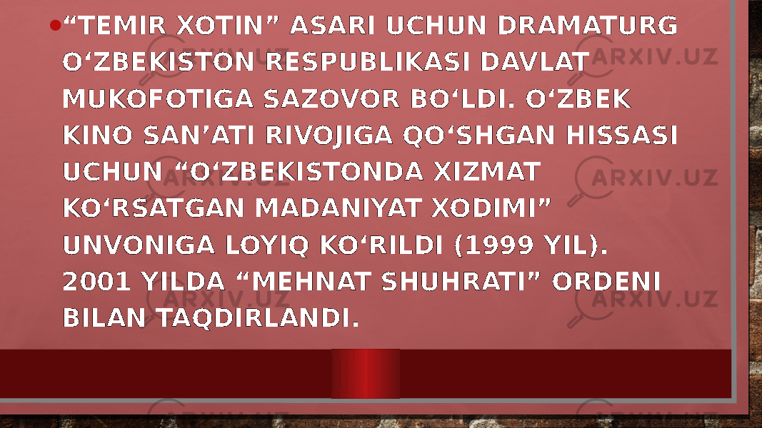 • “ TEMIR XOTIN” ASARI UCHUN DRAMATURG O‘ZBEKISTON RESPUBLIKASI DAVLAT MUKOFOTIGA SAZOVOR BO‘LDI. O‘ZBEK KINO SAN’ATI RIVOJIGA QO‘SHGAN HISSASI UCHUN “O‘ZBEKISTONDA XIZMAT KO‘RSATGAN MADANIYAT XODIMI” UNVONIGA LOYIQ KO‘RILDI (1999 YIL). 2001 YILDA “MEHNAT SHUHRATI” ORDENI BILAN TAQDIRLANDI. 