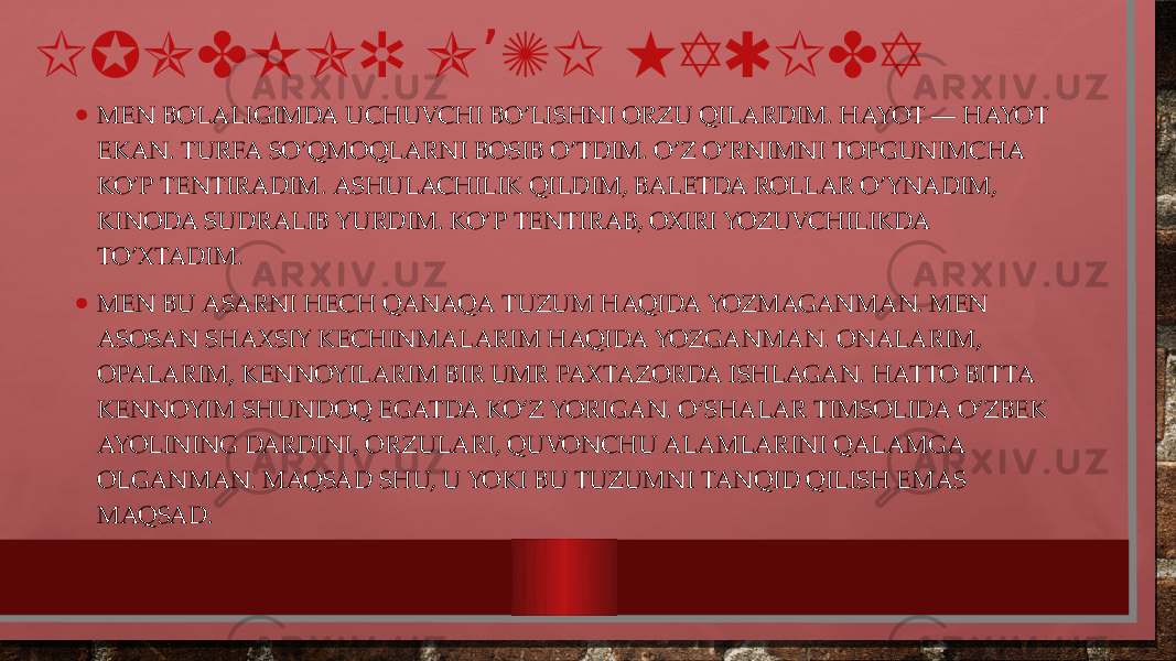 IJODKOR O ZI HAQIDA’ • MEN BOLALIGIMDA UCHUVCHI BO’LISHNI ORZU QILARDIM. HAYOT — HAYOT EKAN. TURFA SO’QMOQLARNI BOSIB O’TDIM. O’Z O’RNIMNI TOPGUNIMCHA KO’P TENTIRADIM. ASHULACHILIK QILDIM, BALETDA ROLLAR O’YNADIM, KINODA SUDRALIB YURDIM. KO’P TENTIRAB, OXIRI YOZUVCHILIKDA TO’XTADIM. • MEN BU ASARNI HECH QANAQA TUZUM HAQIDA YOZMAGANMAN. MEN ASOSAN SHAXSIY KECHINMALARIM HAQIDA YOZGANMAN. ONALARIM, OPALARIM, KENNOYILARIM BIR UMR PAXTAZORDA ISHLAGAN. HATTO BITTA KENNOYIM SHUNDOQ EGATDA KO‘Z YORIGAN. O‘SHALAR TIMSOLIDA O‘ZBEK AYOLINING DARDINI, ORZULARI, QUVONCHU ALAMLARINI QALAMGA OLGANMAN. MAQSAD SHU, U YOKI BU TUZUMNI TANQID QILISH EMAS MAQSAD. 