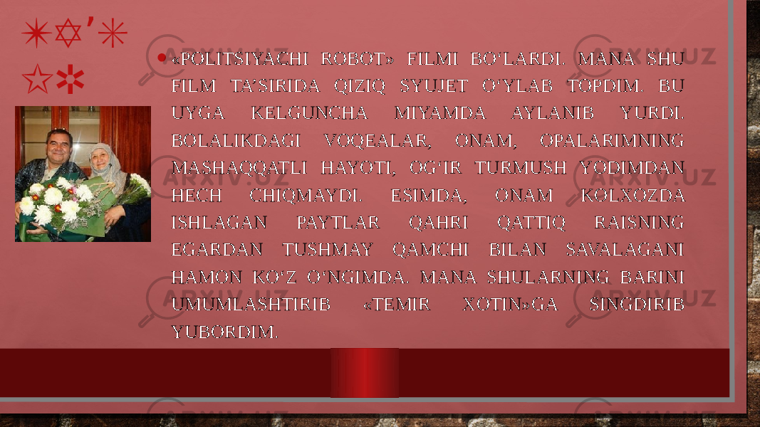 TA S’ IR • «POLITSIYACHI ROBOT» FILMI BO‘LARDI. MANA SHU FILM TA’SIRIDA QIZIQ SYUJET O‘YLAB TOPDIM. BU UYGA KELGUNCHA MIYAMDA AYLANIB YURDI. BOLALIKDAGI VOQEALAR, ONAM, OPALARIMNING MASHAQQATLI HAYOTI, OG‘IR TURMUSH YODIMDAN HECH CHIQMAYDI. ESIMDA, ONAM KOLXOZDA ISHLAGAN PAYTLAR QAHRI QATTIQ RAISNING EGARDAN TUSHMAY QAMCHI BILAN SAVALAGANI HAMON KO‘Z O‘NGIMDA. MANA SHULARNING BARINI UMUMLASHTIRIB «TEMIR XOTIN»GA SINGDIRIB YUBORDIM. 