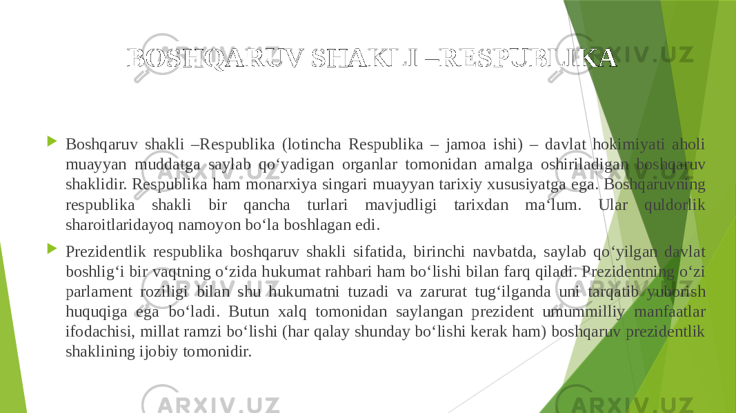 BOSHQARUV SHAKLI –RESPUBLIKA  Boshqaruv shakli –Respublika (lotincha Respublika – jamoa ishi) – davlat hokimiyati aholi muayyan muddatga saylab qo‘yadigan organlar tomonidan amalga oshiriladigan boshqaruv shaklidir. Respublika ham monarxiya singari muayyan tarixiy xususiyatga ega. Boshqaruvning respublika shakli bir qancha turlari mavjudligi tarixdan ma‘lum. Ular quldorlik sharoitlaridayoq namoyon bo‘la boshlagan edi.  Prezidentlik respublika boshqaruv shakli sifatida, birinchi navbatda, saylab qo‘yilgan davlat boshlig‘i bir vaqtning o‘zida hukumat rahbari ham bo‘lishi bilan farq qiladi. Prezidentning o‘zi parlament roziligi bilan shu hukumatni tuzadi va zarurat tug‘ilganda uni tarqatib yuborish huquqiga ega bo‘ladi. Butun xalq tomonidan saylangan prezident umummilliy manfaatlar ifodachisi, millat ramzi bo‘lishi (har qalay shunday bo‘lishi kerak ham) boshqaruv prezidentlik shaklining ijobiy tomonidir. 