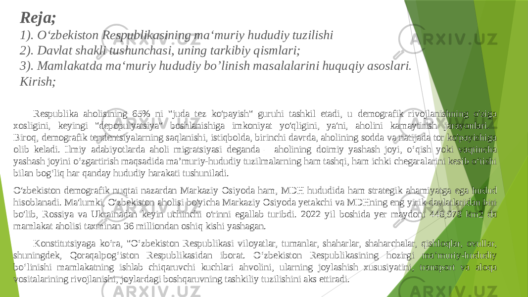 Reja; 1). O‘zbekiston Respublikasining ma‘muriy hududiy tuzilishi 2). Davlat shakli tushunchasi, uning tarkibiy qismlari; 3). Mamlakatda ma‘muriy hududiy bo’linish masalalarini huquqiy asoslari . Kirish; Respublika aholisining 65% ni &#34;juda tez ko&#39;payish&#34; guruhi tashkil etadi, u demografik rivojlanishning o&#39;ziga xosligini, keyingi &#34;depopulyatsiya&#34; boshlanishiga imkoniyat yo&#39;qligini, ya&#39;ni, aholini kamaytirish jarayonlari. Biroq, demografik tendentsiyalarning saqlanishi, istiqbolda, birinchi davrda, aholining sodda va natijada tor ko&#39;payishiga olib keladi. Ilmiy adabiyotlarda aholi migratsiyasi deganda ―aholining doimiy yashash joyi, oʻqish yoki vaqtincha yashash joyini oʻzgartirish maqsadida maʼmuriy-hududiy tuzilmalarning ham tashqi, ham ichki chegaralarini kesib oʻtishi bilan bogʻliq har qanday hududiy harakati tushuniladi. O&#39;zbekiston demografik nuqtai nazardan Markaziy Osiyoda ham, MDH hududida ham strategik ahamiyatga ega hudud hisoblanadi. Ma&#39;lumki, O&#39;zbekiston aholisi bo&#39;yicha Markaziy Osiyoda yetakchi va MDHning eng yirik davlatlaridan biri bo&#39;lib, Rossiya va Ukrainadan keyin uchinchi o&#39;rinni egallab turibdi. 2022 yil boshida yer maydoni 448,978 km2 da mamlakat aholisi taxminan 36 milliondan oshiq kishi yashagan. Konstitutsiyaga koʻra, &#34;Oʻzbekiston Respublikasi viloyatlar, tumanlar, shaharlar, shaharchalar, qishloqlar, ovullar, shuningdek, Qoraqalpogʻiston Respublikasidan iborat. Oʻzbekiston Respublikasining hozirgi maʼmuriy-hududiy boʻlinishi mamlakatning ishlab chiqaruvchi kuchlari ahvolini, ularning joylashish xususiyatini, transport va aloqa vositalarining rivojlanishi, joylardagi boshqaruvning tashkiliy tuzilishini aks ettiradi. 