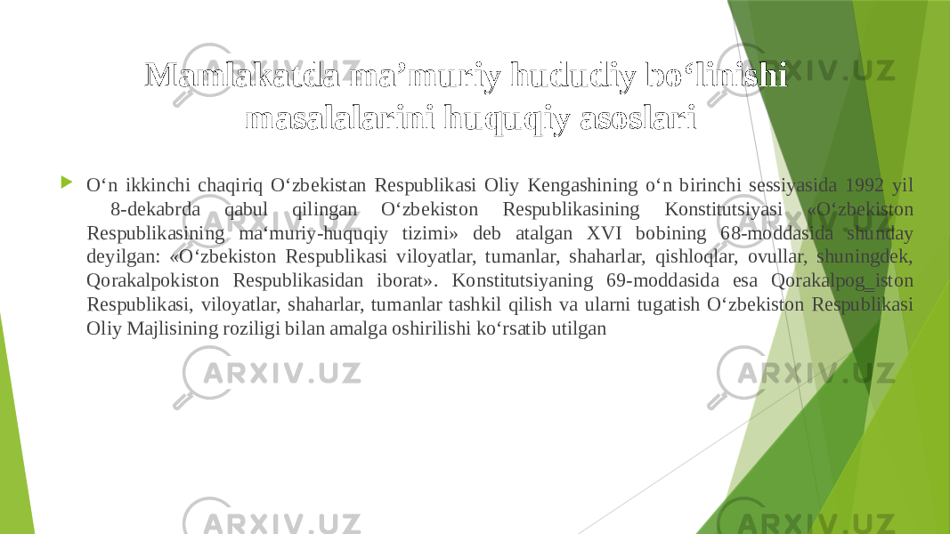 Mamlakatda ma’muriy hududiy bo‘linishi masalalarini huquqiy asoslari  O‘n ikkinchi chaqiriq O‘zbekistan Respublikasi Oliy Kengashining o‘n birinchi sessiyasida 1992 yil 8-dekabrda qabul qilingan O‘zbekiston Respublikasining Konstitutsiyasi «O‘zbekiston Respublikasining ma‘muriy-huquqiy tizimi» deb atalgan XVI bobining 68-moddasida shunday deyilgan: «O‘zbekiston Respublikasi viloyatlar, tumanlar, shaharlar, qishloqlar, ovullar, shuningdek, Qorakalpokiston Respublikasidan iborat». Konstitutsiyaning 69-moddasida esa Qorakalpog‗iston Respublikasi, viloyatlar, shaharlar, tumanlar tashkil qilish va ularni tugatish O‘zbekiston Respublikasi Oliy Majlisining roziligi bilan amalga oshirilishi ko‘rsatib utilgan 