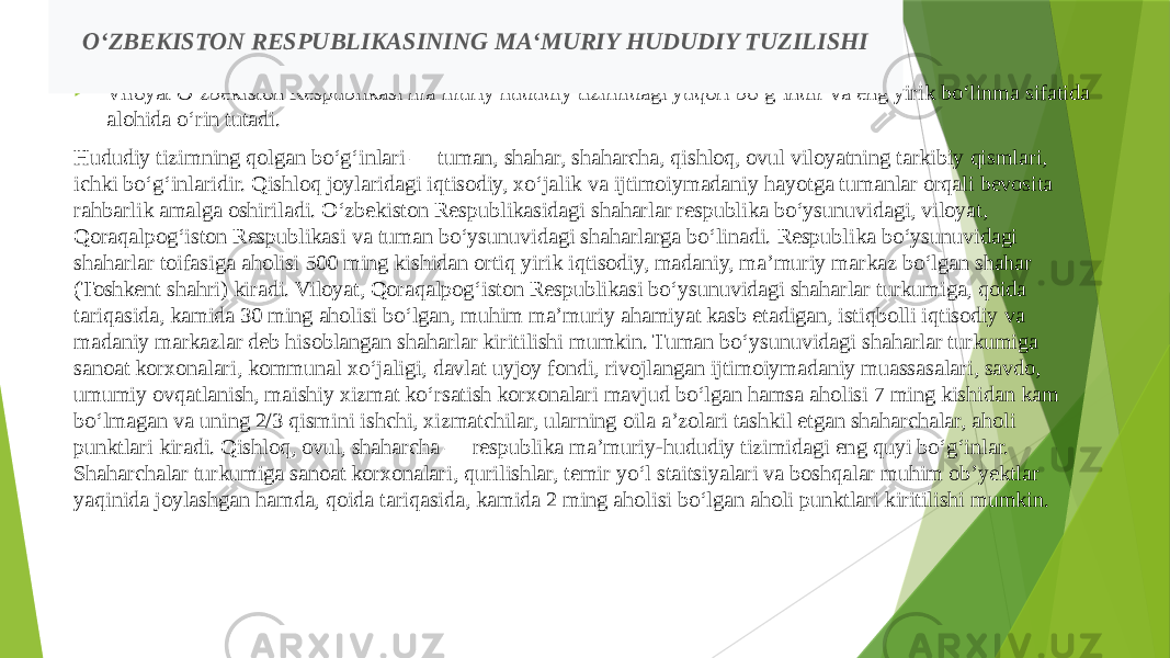  Viloyat Oʻzbekiston Respublikasi maʼmuriy hududiy tizimidagi yuqori boʻgʻindir va eng yirik boʻlinma sifatida alohida oʻrin tutadi. Hududiy tizimning qolgan boʻgʻinlari — tuman, shahar, shaharcha, qishloq, ovul viloyatning tarkibiy qismlari, ichki boʻgʻinlaridir. Qishloq joylaridagi iqtisodiy, xoʻjalik va ijtimoiymadaniy hayotga tumanlar orqali bevosita rahbarlik amalga oshiriladi. Oʻzbekiston Respublikasidagi shaharlar respublika boʻysunuvidagi, viloyat, Qoraqalpogʻiston Respublikasi va tuman boʻysunuvidagi shaharlarga boʻlinadi. Respublika boʻysunuvidagi shaharlar toifasiga aholisi 500 ming kishidan ortiq yirik iqtisodiy, madaniy, maʼmuriy markaz boʻlgan shahar (Toshkent shahri) kiradi. Viloyat, Qoraqalpogʻiston Respublikasi boʻysunuvidagi shaharlar turkumiga, qoida tariqasida, kamida 30 ming aholisi boʻlgan, muhim maʼmuriy ahamiyat kasb etadigan, istiqbolli iqtisodiy va madaniy markazlar deb hisoblangan shaharlar kiritilishi mumkin. Tuman boʻysunuvidagi shaharlar turkumiga sanoat korxonalari, kommunal xoʻjaligi, davlat uyjoy fondi, rivojlangan ijtimoiymadaniy muassasalari, savdo, umumiy ovqatlanish, maishiy xizmat koʻrsatish korxonalari mavjud boʻlgan hamsa aholisi 7 ming kishidan kam boʻlmagan va uning 2/3 qismini ishchi, xizmatchilar, ularning oila aʼzolari tashkil etgan shaharchalar, aholi punktlari kiradi. Qishloq, ovul, shaharcha — respublika maʼmuriy-hududiy tizimidagi eng quyi boʻgʻinlar. Shaharchalar turkumiga sanoat korxonalari, qurilishlar, temir yoʻl staitsiyalari va boshqalar muhim obʼyektlar yaqinida joylashgan hamda, qoida tariqasida, kamida 2 ming aholisi boʻlgan aholi punktlari kiritilishi mumkin. O‘ZBEKISTON RESPUBLIKASINING MA‘MURIY HUDUDIY TUZILISHI 