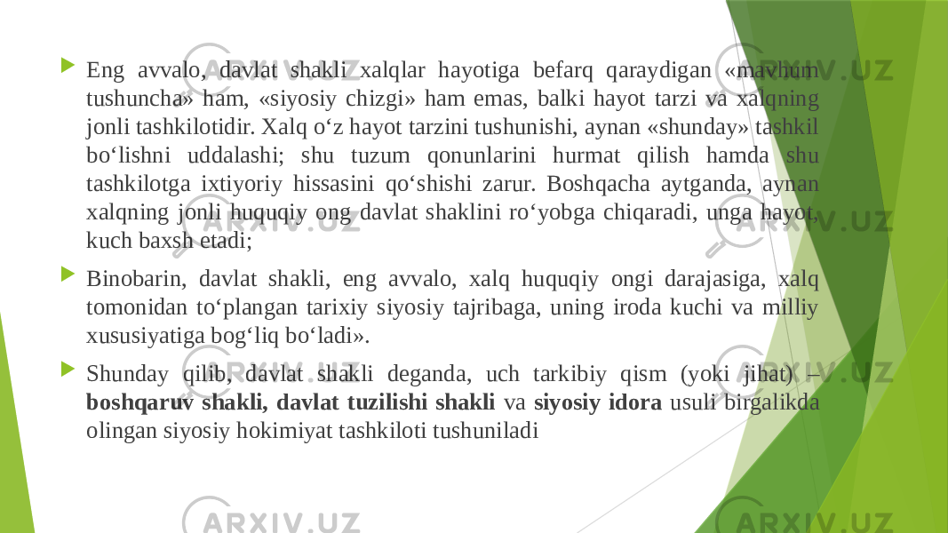  Eng avvalo, davlat shakli xalqlar hayotiga befarq qaraydigan «mavhum tushuncha» ham, «siyosiy chizgi» ham emas, balki hayot tarzi va xalqning jonli tashkilotidir. Xalq o‘z hayot tarzini tushunishi, aynan «shunday» tashkil bo‘lishni uddalashi; shu tuzum qonunlarini hurmat qilish hamda shu tashkilotga ixtiyoriy hissasini qo‘shishi zarur. Boshqacha aytganda, aynan xalqning jonli huquqiy ong davlat shaklini ro‘yobga chiqaradi, unga hayot, kuch baxsh etadi;  Binobarin, davlat shakli, eng avvalo, xalq huquqiy ongi darajasiga, xalq tomonidan to‘plangan tarixiy siyosiy tajribaga, uning iroda kuchi va milliy xususiyatiga bog‘liq bo‘ladi».  Shunday qilib, davlat shakli deganda, uch tarkibiy qism (yoki jihat) – boshqaruv shakli, davlat tuzilishi shakli va siyosiy idora usuli birgalikda olingan siyosiy hokimiyat tashkiloti tushuniladi 