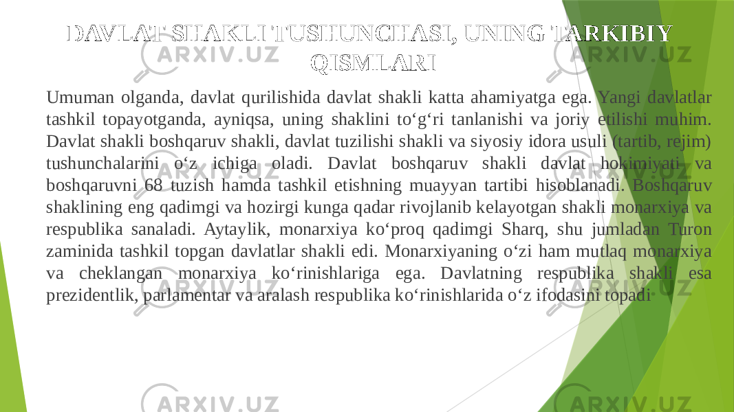 DAVLAT SHAKLI TUSHUNCHASI, UNING TARKIBIY QISMLARI Umuman olganda, davlat qurilishida davlat shakli katta ahamiyatga ega. Yangi davlatlar tashkil topayotganda, ayniqsa, uning shaklini to‘g‘ri tanlanishi va joriy etilishi muhim. Davlat shakli boshqaruv shakli, davlat tuzilishi shakli va siyosiy idora usuli (tartib, rejim) tushunchalarini o‘z ichiga oladi. Davlat boshqaruv shakli davlat hokimiyati va boshqaruvni 68 tuzish hamda tashkil etishning muayyan tartibi hisoblanadi. Boshqaruv shaklining eng qadimgi va hozirgi kunga qadar rivojlanib kelayotgan shakli monarxiya va respublika sanaladi. Aytaylik, monarxiya ko‘proq qadimgi Sharq, shu jumladan Turon zaminida tashkil topgan davlatlar shakli edi. Monarxiyaning o‘zi ham mutlaq monarxiya va cheklangan monarxiya ko‘rinishlariga ega. Davlatning respublika shakli esa prezidentlik, parlamentar va aralash respublika ko‘rinishlarida o‘z ifodasini topadi 