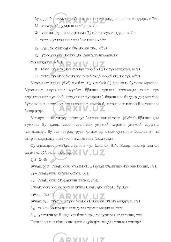 бу ерда: Р - атмосфера ёғинларининг тупроққа сингиган миқдори, м 3 /га М - мавсумий суғориш меъёри, м 3 /га Ф - каналлардан фильтрацион йўқолган сув микдори, м 3 /га - сизот сувларининг оқиб келиши, м 3 /га Е 1 - тупроқ юзасидан буғланган сув, м 3 /га Е 2 - ўсимликлар тамонидан транспирацияланган сув миқдори, м 3 /га Д - зовур тармоқлари орқали чиқиб кетган сув миқдори, м /га О т - сизот сувлари билан кўшилиб окдб чиқиб кетган сув, м 3 /га Мавозанат якуни (dW) мусбат (+), манфий (-) ёки ноль бўлиши мумкин. Мувозанат якунининг мусбат бўлиши тупроқ қатламида сизот сув заҳирасининг кўпайиб, сатҳининг кўтарилиб боришини билдиради; манфий бўлиши эса сизот сув заҳирасининг камайиб, сатҳининг пасайиб кетишини билдиради. Маълум шароитларда сизот сув баланси нольга тенг ( dW= 0 ) бўлиши ҳам мумкин. Бу ҳолда сизот сувининг умумий кирими умумий сарфига тенглашади. Бу эса тупроқ-грунт қатламида сизот сувининг бошланғич ва охирги заҳираларининг тенг эканлигини билдиради. Суғориладиган майдонларнинг туз баланси В.А. Ковда таклиф қилган формула бўйича аниқланади: ∑ S=S 1 -S 2 Бунда: ∑ S- тузларнинг мувозанат даврида кўпайиши ёки камайиши, т/га; S 1 – тузларнинг кирим қисми, т/га; S 2 - тузларнинг сарфланиш қисми, т/га; Тузларнинг кирим қисми қуйидагилардан иборат бўлади: S 1 =S суғ +S с . с + S ўғ Бунда : S суғ - суғориш суви билан келадиган тузлар миқдори , т / га S с.с -сизот сувларидан келадиган тузлар миқдори, т/га S ўғ -ўғитлаш ва бошқа манбалар орқали тузларнинг келиши, т/га Тузларнинг сарфланиши қисми қуйидагилардан ташкил топади: 