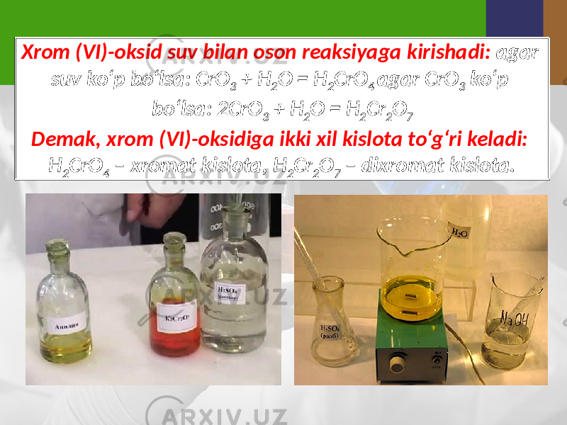 Xrom (VI)-oksid suv bilan oson reaksiyaga kirishadi: agar suv ko‘p bo‘lsa: CrO 3 + H 2 O = H 2 CrO 4 agar CrO 3 ko‘p bo‘lsa: 2CrO 3 + H 2 O = H 2 Cr 2 O 7 Demak, xrom (VI)-oksidiga ikki xil kislota to‘g‘ri keladi: H 2 CrO 4 – xromat kislota, H 2 Cr 2 O 7 – dixromat kislota. 