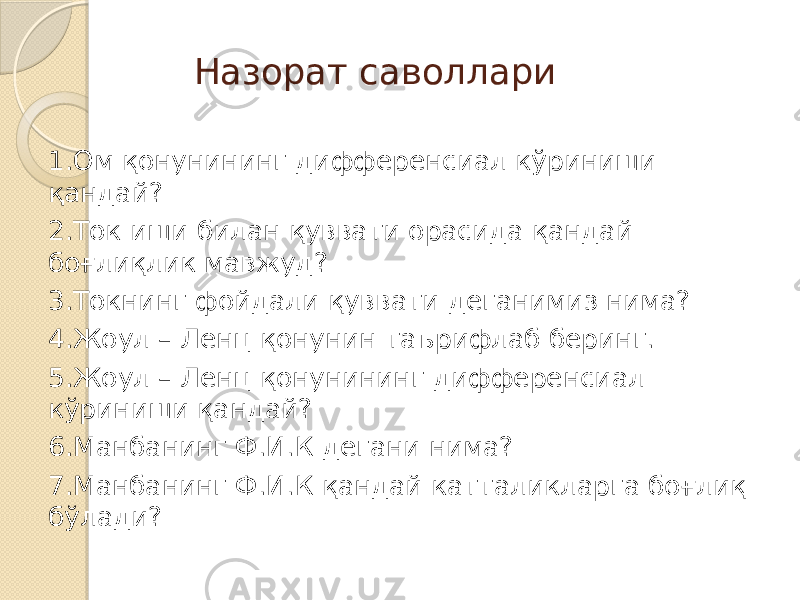 Назорат саволлари 1.Ом қонунининг дифференсиал кўриниши қандай? 2.Ток иши билан қуввати орасида қандай боғлиқлик мавжуд? 3.Токнинг фойдали қуввати деганимиз нима? 4.Жоул – Ленц қонунин таърифлаб беринг. 5.Жоул – Ленц қонунининг дифференсиал кўриниши қандай? 6.Манбанинг Ф.И.К дегани нима? 7.Манбанинг Ф.И.К қандай катталикларга боғлиқ бўлади? 