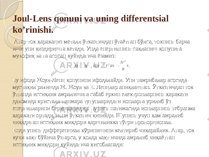 Joul-Lens qonuni va uning differentsial ko’rinishi.   Aгар ток ҳаракациз металл ўтказгичдан ўтаётган бўлса, токнинг барча иши уни қиздиришга кетади. Унда енергиянинг сақланиш қонунига мувофиқ ва га асосан қуйидагича ёзамиз:  Бу ифода Жоул-Ленц қонунини ифодалайди. Уни тажрибалар асосида мустақил равишда Ж. Жоул ва Е. Ленцлар аниқлашган. Ўтказгичдан ток ўтганда иссиқлик ажралишига сабаб еркин електронларнинг ҳаракати давомида кристалл панжара тугунларидаги ионларга урилиб ўз енергияларини беришларидир. Бунинг натижасида ионларнинг тебранма ҳаракати ортади, яъни ўтказгич қизийди. Шунинг учун ҳам ажралиб чиқадиган иссиқлик миқдори қаршиликка тўғри пропорционал. Енди унинг дифференциал кўринишини келтириб чиқарайлик. Aгар, ток кучи вақт бўйича ўзгарса, у ҳолда вақт ичида ажралиб чиқаётган иссиқлик миқдори қуйидагича ҳисобланади: 