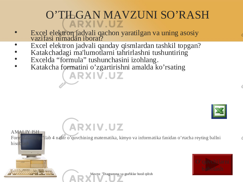 O’TILGAN MAVZUNI SO’RASH • Excel elektron jadvali qachon yaratilgan va uning asosiy vazifasi nimadan iborat? • Excel elektron jadvali qanday qism lardan tashkil topgan? • Katakchadagi ma&#39;lumotlarni tahrirlashni tushuntiring • Excelda “formula” tushunchasini izohlang. • Katakcha formatini o’zgartirishni amalda ko’rsating Mavzu: &#34;Diagramma va grafiklar hosil qilishAMALIY ISH Formulalarni qo’llab 4 nafar o’quvchining matematika, kimyo va informatika fanidan o’rtacha reyting ballni hisoblash O’quvchilarni baholash 