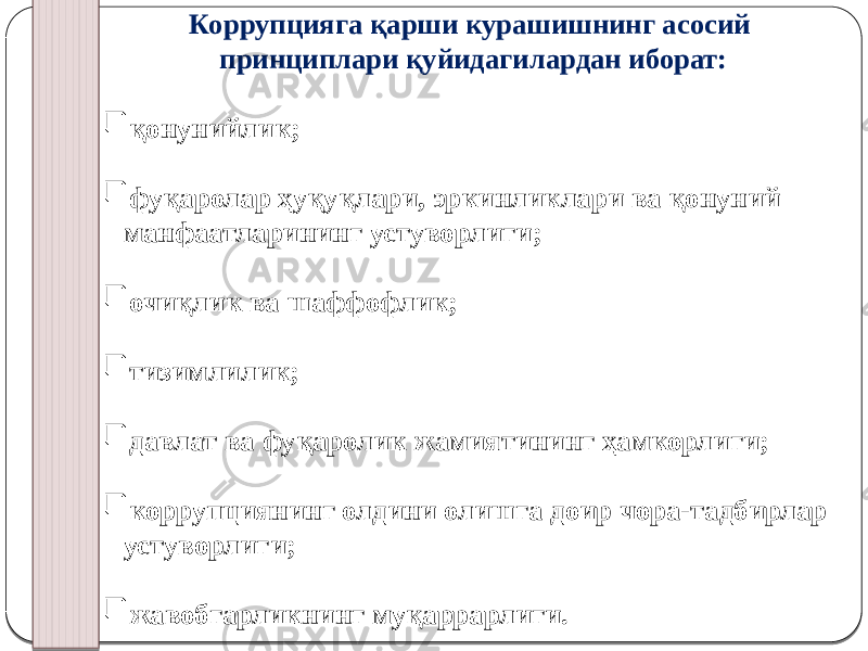 Коррупцияга қарши курашишнинг асосий принциплари қуйидагилардан иборат:  қонунийлик;  фуқаролар ҳуқуқлари, эркинликлари ва қонуний манфаатларининг устуворлиги;  очиқлик ва шаффофлик;  тизимлилик;  давлат ва фуқаролик жамиятининг ҳамкорлиги;  коррупциянинг олдини олишга доир чора-тадбирлар устуворлиги;  жавобгарликнинг муқаррарлиги. 