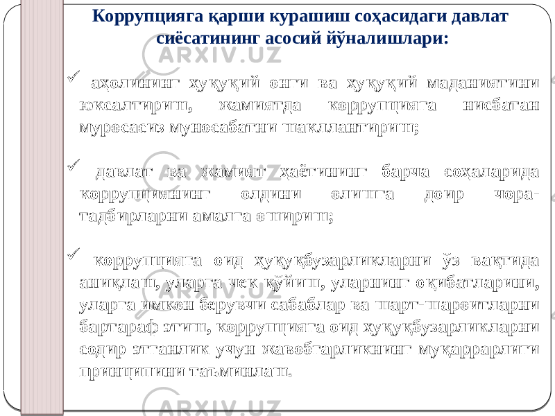 Коррупцияга қарши курашиш соҳасидаги давлат сиёсатининг асосий йўналишлари:  аҳолининг ҳуқуқий онги ва ҳуқуқий маданиятини юксалтириш, жамиятда коррупцияга нисбатан муросасиз муносабатни шакллантириш;  давлат ва жамият ҳаётининг барча соҳаларида коррупциянинг олдини олишга доир чора- тадбирларни амалга ошириш;  коррупцияга оид ҳуқуқбузарликларни ўз вақтида аниқлаш, уларга чек қўйиш, уларнинг оқибатларини, уларга имкон берувчи сабаблар ва шарт-шароитларни бартараф этиш, коррупцияга оид ҳуқуқбузарликларни содир этганлик учун жавобгарликнинг муқаррарлиги принципини таъминлаш. 