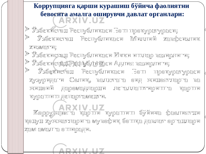 Коррупцияга қарши курашиш бўйича фаолиятни бевосита амалга оширувчи давлат органлари:  Ўзбекистон Республикаси Бош прокуратураси;  Ўзбекистон Республикаси Миллий хавфсизлик хизмати;  Ўзбекистон Республикаси Ички ишлар вазирлиги;  Ўзбекистон Республикаси Адлия вазирлиги;  Ўзбекистон Республикаси Бош прокуратураси ҳузуридаги Солиқ, валютага оид жиноятларга ва жиноий даромадларни легаллаштиришга қарши курашиш департаменти. Коррупцияга қарши курашиш бўйича фаолиятни қонун ҳужжатларига мувофиқ бошқа давлат органлари ҳам амалга оширади. 