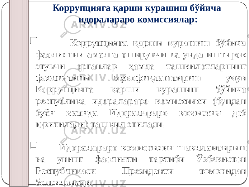 Коррупцияга қарши курашиш бўйича идоралараро комиссиялар:  Коррупцияга қарши курашиш бўйича фаолиятни амалга оширувчи ва унда иштирок этувчи органлар ҳамда ташкилотларнинг фаолиятини мувофиқлаштириш учун Коррупцияга қарши курашиш бўйича республика идоралараро комиссияси (бундан буён матнда Идоралараро комиссия деб юритилади) ташкил этилади.  Идоралараро комиссияни шакллантириш ва унинг фаолияти тартиби Ўзбекистон Республикаси Президенти томонидан белгиланади. 