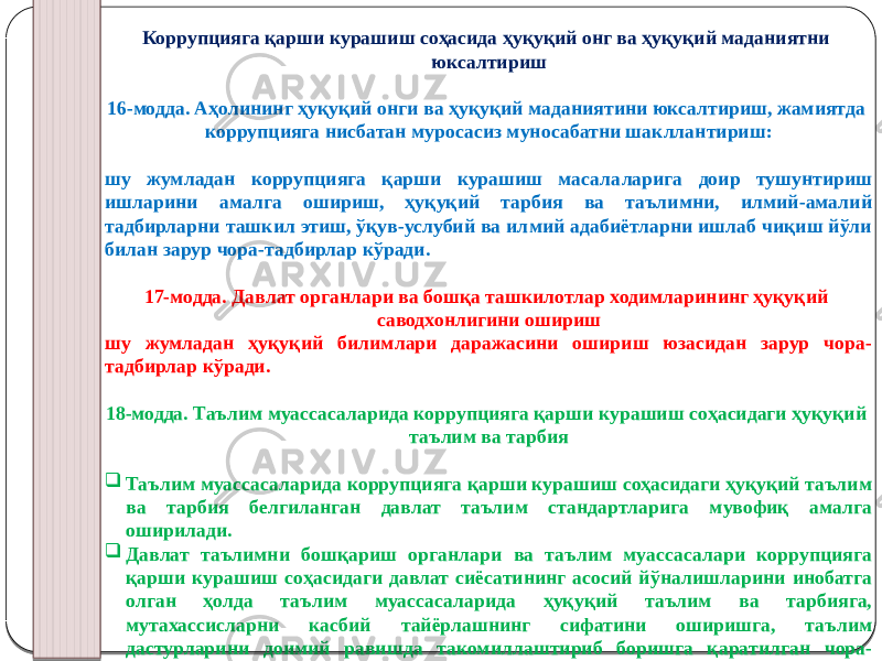 Коррупцияга қарши курашиш соҳасида ҳуқуқий онг ва ҳуқуқий маданиятни юксалтириш   16-модда. Аҳолининг ҳуқуқий онги ва ҳуқуқий маданиятини юксалтириш, жамиятда коррупцияга нисбатан муросасиз муносабатни шакллантириш: шу жумладан коррупцияга қарши курашиш масалаларига доир тушунтириш ишларини амалга ошириш, ҳуқуқий тарбия ва таълимни, илмий-амалий тадбирларни ташкил этиш, ўқув-услубий ва илмий адабиётларни ишлаб чиқиш йўли билан зарур чора-тадбирлар кўради. 17-модда. Давлат органлари ва бошқа ташкилотлар ходимларининг ҳуқуқий саводхонлигини ошириш шу жумладан ҳуқуқий билимлари даражасини ошириш юзасидан зарур чора- тадбирлар кўради. 18-модда. Таълим муассасаларида коррупцияга қарши курашиш соҳасидаги ҳуқуқий таълим ва тарбия  Таълим муассасаларида коррупцияга қарши курашиш соҳасидаги ҳуқуқий таълим ва тарбия белгиланган давлат таълим стандартларига мувофиқ амалга оширилади.  Давлат таълимни бошқариш органлари ва таълим муассасалари коррупцияга қарши курашиш соҳасидаги давлат сиёсатининг асосий йўналишларини инобатга олган ҳолда таълим муассасаларида ҳуқуқий таълим ва тарбияга, мутахассисларни касбий тайёрлашнинг сифатини оширишга, таълим дастурларини доимий равишда такомиллаштириб боришга қаратилган чора- тадбирларни ишлаб чиқади. 