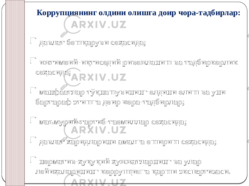   Коррупциянинг олдини олишга доир чора-тадбирлар:    давлат бошқаруви соҳасида;  ижтимоий-иқтисодий ривожланиш ва тадбиркорлик соҳасида;  манфаатлар тўқнашувининг олдини олиш ва уни бартараф этишга доир чора-тадбирлар;  маъмурий тартиб-таомиллар соҳасида;  давлат харидларини амалга ошириш соҳасида;  норматив-ҳуқуқий ҳужжатларнинг ва улар лойиҳаларининг коррупцияга қарши экспертизаси. 