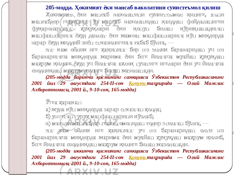 205-модда. Ҳокимият ёки мансаб ваколатини суиистеъмол қилиш Ҳокимият ёки мансаб ваколатини суиистеъмол қилиш, яъни мансабдор шахснинг ўз мансаб ваколатидан қасддан фойдаланиши фуқароларнинг ҳуқуқлари ёки қонун билан қўриқланадиган манфаатларига ёхуд давлат ёки жамоат манфаатларига кўп миқдорда зарар ёхуд жиддий зиён етказилишига сабаб бўлса, — энг кам ойлик иш ҳақининг бир юз эллик бараваридан уч юз бараваригача миқдорда жарима ёки беш йилгача муайян ҳуқуқдан маҳрум қилиш ёхуд уч йилгача ахлоқ тузатиш ишлари ёки уч йилгача озодликдан маҳрум қилиш билан жазоланади. (205-модда биринчи қисмининг санкцияси Ўзбекистон Республикасининг 2001 йил 29 августдаги 254-II-сон Қонуни таҳририда — Олий Мажлис Ахборотномаси, 2001 й., 9-10-сон, 165-модда) Ўша ҳаракат: а) жуда кўп миқдорда зарар етказган ҳолда; б) уюшган гуруҳ манфаатларини кўзлаб; в) масъул мансабдор шахс томонидан содир этилган бўлса, — энг кам ойлик иш ҳақининг уч юз бараваридан олти юз бараваригача миқдорда жарима ёки муайян ҳуқуқдан маҳрум қилиб, беш йилгача озодликдан маҳрум қилиш билан жазоланади. (205-модда иккинчи қисмининг санкцияси Ўзбекистон Республикасининг 2001 йил 29 августдаги 254-II-сон Қонуни таҳририда — Олий Мажлис Ахборотномаси, 2001 й., 9-10-сон, 165-модда) 