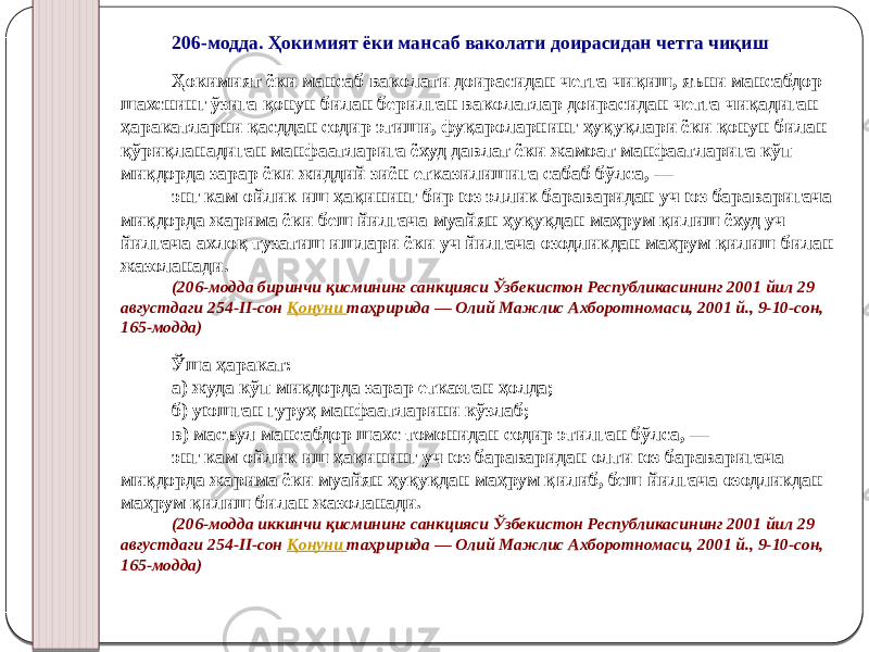 206-модда. Ҳокимият ёки мансаб ваколати доирасидан четга чиқиш Ҳокимият ёки мансаб ваколати доирасидан четга чиқиш, яъни мансабдор шахснинг ўзига қонун билан берилган ваколатлар доирасидан четга чиқадиган ҳаракатларни қасддан содир этиши, фуқароларнинг ҳуқуқлари ёки қонун билан қўриқланадиган манфаатларига ёхуд давлат ёки жамоат манфаатларига кўп миқдорда зарар ёки жиддий зиён етказилишига сабаб бўлса, — энг кам ойлик иш ҳақининг бир юз эллик бараваридан уч юз бараваригача миқдорда жарима ёки беш йилгача муайян ҳуқуқдан маҳрум қилиш ёхуд уч йилгача ахлоқ тузатиш ишлари ёки уч йилгача озодликдан маҳрум қилиш билан жазоланади. (206-модда биринчи қисмининг санкцияси Ўзбекистон Республикасининг 2001 йил 29 августдаги 254-II-сон Қонуни таҳририда — Олий Мажлис Ахборотномаси, 2001 й., 9-10-сон, 165-модда) Ўша ҳаракат: а) жуда кўп миқдорда зарар етказган ҳолда; б) уюшган гуруҳ манфаатларини кўзлаб; в) масъул мансабдор шахс томонидан содир этилган бўлса, — энг кам ойлик иш ҳақининг уч юз бараваридан олти юз бараваригача миқдорда жарима ёки муайян ҳуқуқдан маҳрум қилиб, беш йилгача озодликдан маҳрум қилиш билан жазоланади. (206-модда иккинчи қисмининг санкцияси Ўзбекистон Республикасининг 2001 йил 29 августдаги 254-II-сон Қонуни таҳририда — Олий Мажлис Ахборотномаси, 2001 й., 9-10-сон, 165-модда) 