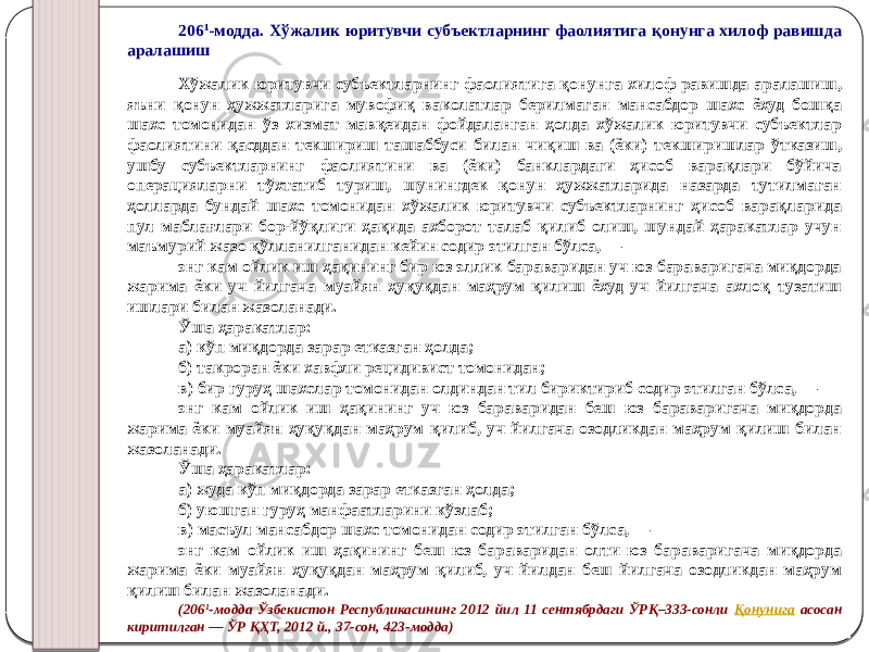 206 1 -модда. Хўжалик юритувчи субъектларнинг фаолиятига қонунга хилоф равишда аралашиш Хўжалик юритувчи субъектларнинг фаолиятига қонунга хилоф равишда аралашиш, яъни қонун ҳужжатларига мувофиқ ваколатлар берилмаган мансабдор шахс ёхуд бошқа шахс томонидан ўз хизмат мавқеидан фойдаланган ҳолда хўжалик юритувчи субъектлар фаолиятини қасддан текшириш ташаббуси билан чиқиш ва (ёки) текширишлар ўтказиш, ушбу субъектларнинг фаолиятини ва (ёки) банклардаги ҳисоб варақлари бўйича операцияларни тўхтатиб туриш, шунингдек қонун ҳужжатларида назарда тутилмаган ҳолларда бундай шахс томонидан хўжалик юритувчи субъектларнинг ҳисоб варақларида пул маблағлари бор-йўқлиги ҳақида ахборот талаб қилиб олиш, шундай ҳаракатлар учун маъмурий жазо қўлланилганидан кейин содир этилган бўлса, — энг кам ойлик иш ҳақининг бир юз эллик бараваридан уч юз бараваригача миқдорда жарима ёки уч йилгача муайян ҳуқуқдан маҳрум қилиш ёхуд уч йилгача ахлоқ тузатиш ишлари билан жазоланади. Ўша ҳаракатлар: а) кўп миқдорда зарар етказган ҳолда; б) такроран ёки хавфли рецидивист томонидан; в) бир гуруҳ шахслар томонидан олдиндан тил бириктириб содир этилган бўлса, — энг кам ойлик иш ҳақининг уч юз бараваридан беш юз бараваригача миқдорда жарима ёки муайян ҳуқуқдан маҳрум қилиб, уч йилгача озодликдан маҳрум қилиш билан жазоланади. Ўша ҳаракатлар: а) жуда кўп миқдорда зарар етказган ҳолда; б) уюшган гуруҳ манфаатларини кўзлаб; в) масъул мансабдор шахс томонидан содир этилган бўлса, — энг кам ойлик иш ҳақининг беш юз бараваридан олти юз бараваригача миқдорда жарима ёки муайян ҳуқуқдан маҳрум қилиб, уч йилдан беш йилгача озодликдан маҳрум қилиш билан жазоланади. (206 1 -модда Ўзбекистон Республикасининг 2012 йил 11 сентябрдаги ЎРҚ–333-сонли Қонунига асосан киритилган — ЎР ҚҲТ, 2012 й., 37-сон, 423-модда) 