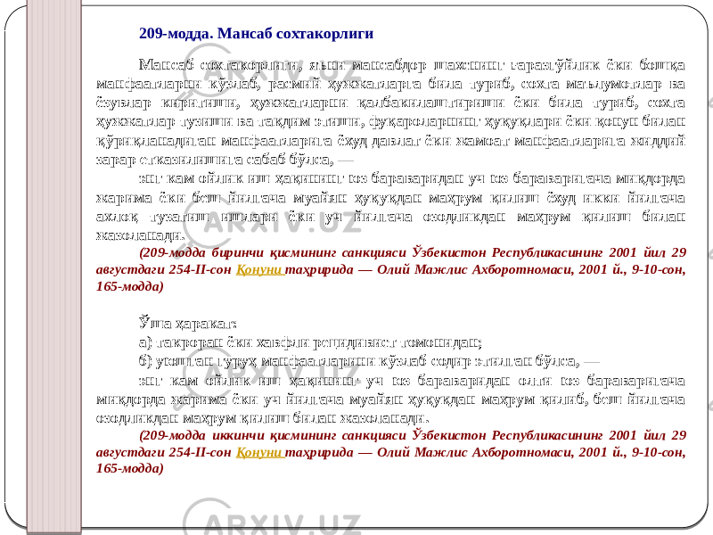 209-модда. Мансаб сохтакорлиги Мансаб сохтакорлиги, яъни мансабдор шахснинг ғаразгўйлик ёки бошқа манфаатларни кўзлаб, расмий ҳужжатларга била туриб, сохта маълумотлар ва ёзувлар киритиши, ҳужжатларни қалбакилаштириши ёки била туриб, сохта ҳужжатлар тузиши ва тақдим этиши, фуқароларнинг ҳуқуқлари ёки қонун билан қўриқланадиган манфаатларига ёхуд давлат ёки жамоат манфаатларига жиддий зарар етказилишига сабаб бўлса, — энг кам ойлик иш ҳақининг юз бараваридан уч юз бараваригача миқдорда жарима ёки беш йилгача муайян ҳуқуқдан маҳрум қилиш ёхуд икки йилгача ахлоқ тузатиш ишлари ёки уч йилгача озодликдан маҳрум қилиш билан жазоланади. (209-модда биринчи қисмининг санкцияси Ўзбекистон Республикасининг 2001 йил 29 августдаги 254-II-сон Қонуни таҳририда — Олий Мажлис Ахборотномаси, 2001 й., 9-10-сон, 165-модда) Ўша ҳаракат: а) такроран ёки хавфли рецидивист томонидан; б) уюшган гуруҳ манфаатларини кўзлаб содир этилган бўлса, — энг кам ойлик иш ҳақининг уч юз бараваридан олти юз бараваригача миқдорда жарима ёки уч йилгача муайян ҳуқуқдан маҳрум қилиб, беш йилгача озодликдан маҳрум қилиш билан жазоланади. (209-модда иккинчи қисмининг санкцияси Ўзбекистон Республикасининг 2001 йил 29 августдаги 254-II-сон Қонуни таҳририда — Олий Мажлис Ахборотномаси, 2001 й., 9-10-сон, 165-модда) 