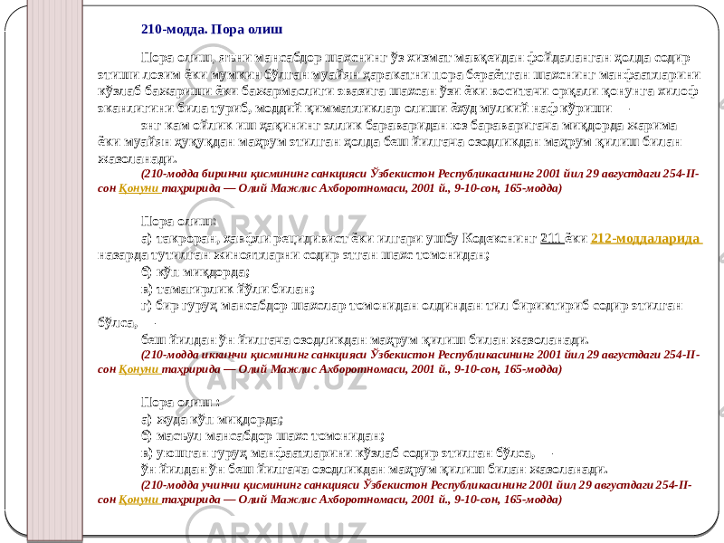 210-модда. Пора олиш Пора олиш, яъни мансабдор шахснинг ўз хизмат мавқеидан фойдаланган ҳолда содир этиши лозим ёки мумкин бўлган муайян ҳаракатни пора бераётган шахснинг манфаатларини кўзлаб бажариши ёки бажармаслиги эвазига шахсан ўзи ёки воситачи орқали қонунга хилоф эканлигини била туриб, моддий қимматликлар олиши ёхуд мулкий наф кўриши — энг кам ойлик иш ҳақининг эллик бараваридан юз бараваригача миқдорда жарима ёки муайян ҳуқуқдан маҳрум этилган ҳолда беш йилгача озодликдан маҳрум қилиш билан жазоланади. (210-модда биринчи қисмининг санкцияси Ўзбекистон Республикасининг 2001 йил 29 августдаги 254-II- сон Қонуни таҳририда — Олий Мажлис Ахборотномаси, 2001 й., 9-10-сон, 165-модда) Пора олиш: а) такроран, хавфли рецидивист ёки илгари ушбу Кодекснинг 211 ёки 212-моддаларида назарда тутилган жиноятларни содир этган шахс томонидан; б) кўп миқдорда; в) тамагирлик йўли билан; г) бир гуруҳ мансабдор шахслар томонидан олдиндан тил бириктириб содир этилган бўлса, — беш йилдан ўн йилгача озодликдан маҳрум қилиш билан жазоланади. (210-модда иккинчи қисмининг санкцияси Ўзбекистон Республикасининг 2001 йил 29 августдаги 254-II- сон Қонуни таҳририда — Олий Мажлис Ахборотномаси, 2001 й., 9-10-сон, 165-модда) Пора олиш : а) жуда кўп миқдорда; б) масъул мансабдор шахс томонидан; в) уюшган гуруҳ манфаатларини кўзлаб содир этилган бўлса, — ўн йилдан ўн беш йилгача озодликдан маҳрум қилиш билан жазоланади. (210-модда учинчи қисмининг санкцияси Ўзбекистон Республикасининг 2001 йил 29 августдаги 254-II- сон Қонуни таҳририда — Олий Мажлис Ахборотномаси, 2001 й., 9-10-сон, 165-модда) 