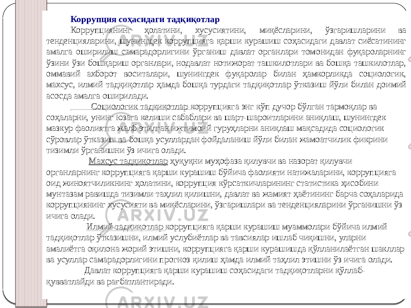 Коррупция соҳасидаги тадқиқотлар Коррупциянинг ҳолатини, хусусиятини, миқёсларини, ўзгаришларини ва тенденцияларини, шунингдек коррупцияга қарши курашиш соҳасидаги давлат сиёсатининг амалга оширилиш самарадорлигини ўрганиш давлат органлари томонидан фуқароларнинг ўзини ўзи бошқариш органлари, нодавлат нотижорат ташкилотлари ва бошқа ташкилотлар, оммавий ахборот воситалари, шунингдек фуқаролар билан ҳамкорликда социологик, махсус, илмий тадқиқотлар ҳамда бошқа турдаги тадқиқотлар ўтказиш йўли билан доимий асосда амалга оширилади. Социологик тадқиқотлар коррупцияга энг кўп дучор бўлган тармоқлар ва соҳаларни, унинг юзага келиши сабаблари ва шарт-шароитларини аниқлаш, шунингдек мазкур фаолиятга жалб этилган ижтимоий гуруҳларни аниқлаш мақсадида социологик сўровлар ўтказиш ва бошқа усуллардан фойдаланиш йўли билан жамоатчилик фикрини тизимли ўрганишни ўз ичига олади. Махсус тадқиқотлар ҳуқуқни муҳофаза қилувчи ва назорат қилувчи органларнинг коррупцияга қарши курашиш бўйича фаолияти натижаларини, коррупцияга оид жиноятчиликнинг ҳолатини, коррупция кўрсаткичларининг статистика ҳисобини мунтазам равишда тизимли таҳлил қилишни, давлат ва жамият ҳаётининг барча соҳаларида коррупциянинг хусусияти ва миқёсларини, ўзгаришлари ва тенденцияларини ўрганишни ўз ичига олади. Илмий тадқиқотлар коррупцияга қарши курашиш муаммолари бўйича илмий тадқиқотлар ўтказишни, илмий услубиётлар ва тавсиялар ишлаб чиқишни, уларни амалиётга оқилона жорий этишни, коррупцияга қарши курашишда қўлланилаётган шакллар ва усуллар самарадорлигини прогноз қилиш ҳамда илмий таҳлил этишни ўз ичига олади. Давлат коррупцияга қарши курашиш соҳасидаги тадқиқотларни қўллаб- қувватлайди ва рағбатлантиради. 