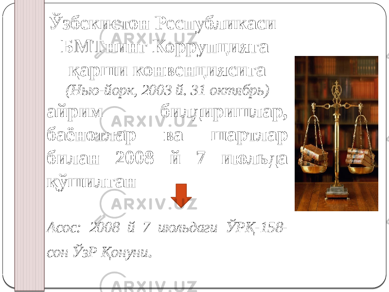 Ўзбекистон Республикаси БМТнинг Коррупцияга қарши конвенциясига (Нью-йорк, 2003 й. 31 октябрь) айрим билдиришлар, баёнотлар ва шартлар билан 2008 й 7 июльда қўшилган Асос: 2008 й 7 июльдаги ЎРҚ-158- сон ЎзР Қонуни . 