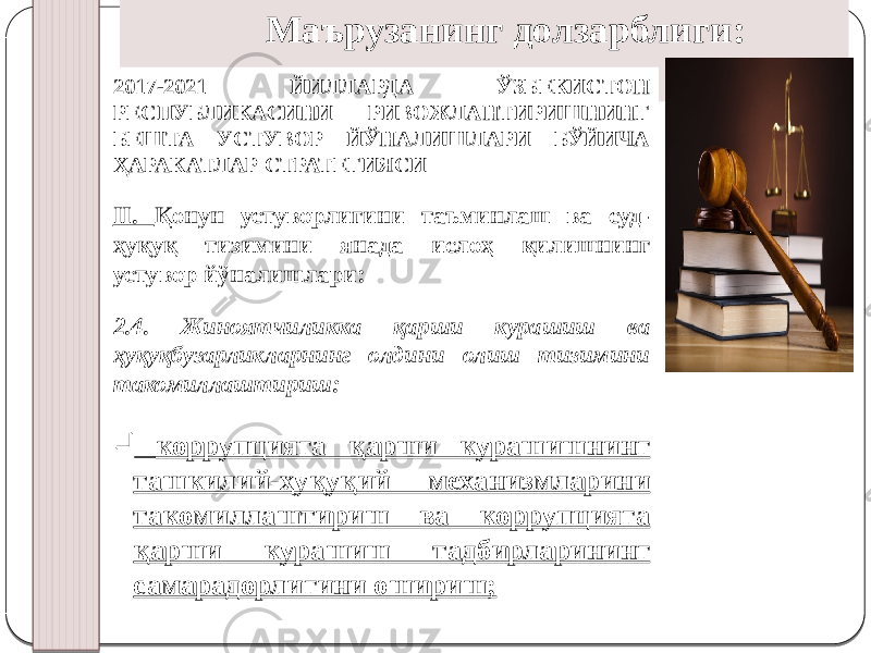 Маърузанинг долзарблиги: 2017-2021 ЙИЛЛАРДА ЎЗБЕКИСТОН РЕСПУБЛИКАСИНИ РИВОЖЛАНТИРИШНИНГ БЕШТА УСТУВОР ЙЎНАЛИШЛАРИ БЎЙИЧА ҲАРАКАТЛАР СТРАТЕГИЯСИ II. Қонун устуворлигини таъминлаш ва суд- ҳуқуқ тизимини янада ислоҳ қилишнинг устувор йўналишлари: 2.4. Жиноятчиликка қарши курашиш ва ҳуқуқбузарликларнинг олдини олиш тизимини такомиллаштириш:  коррупцияга қарши курашишнинг ташкилий-ҳуқуқий механизмларини такомиллаштириш ва коррупцияга қарши курашиш тадбирларининг самарадорлигини ошириш; 