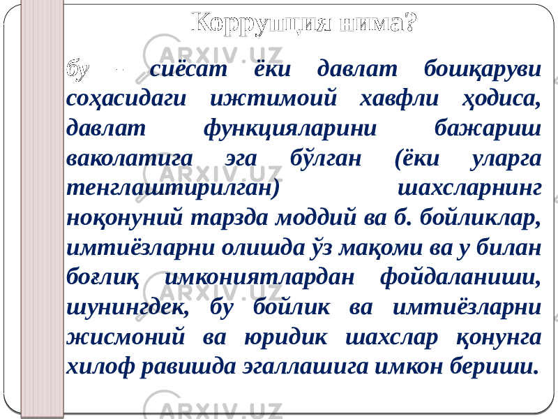 Коррупция нима? бу - сиёсат ёки давлат бошқаруви соҳасидаги ижтимоий хавфли ҳодиса, давлат функцияларини бажариш ваколатига эга бўлган (ёки уларга тенглаштирилган) шахсларнинг ноқонуний тарзда моддий ва б. бойликлар, имтиёзларни олишда ўз мақоми ва у билан боғлиқ имкониятлардан фойдаланиши, шунингдек, бу бойлик ва имтиёзларни жисмоний ва юридик шахслар қонунга хилоф равишда эгаллашига имкон бериши. 