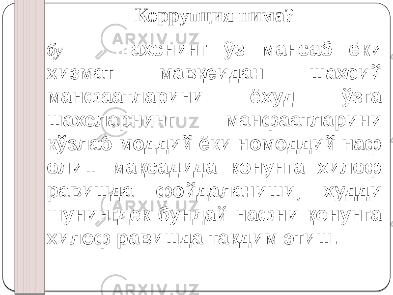 Коррупция нима? бу — шахснинг ўз мансаб ёки хизмат мавқеидан шахсий манфаатларини ёхуд ўзга шахсларнинг манфаатларини кўзлаб моддий ёки номоддий наф олиш мақсадида қонунга хилоф равишда фойдаланиши, худди шунингдек бундай нафни қонунга хилоф равишда тақдим этиш.   