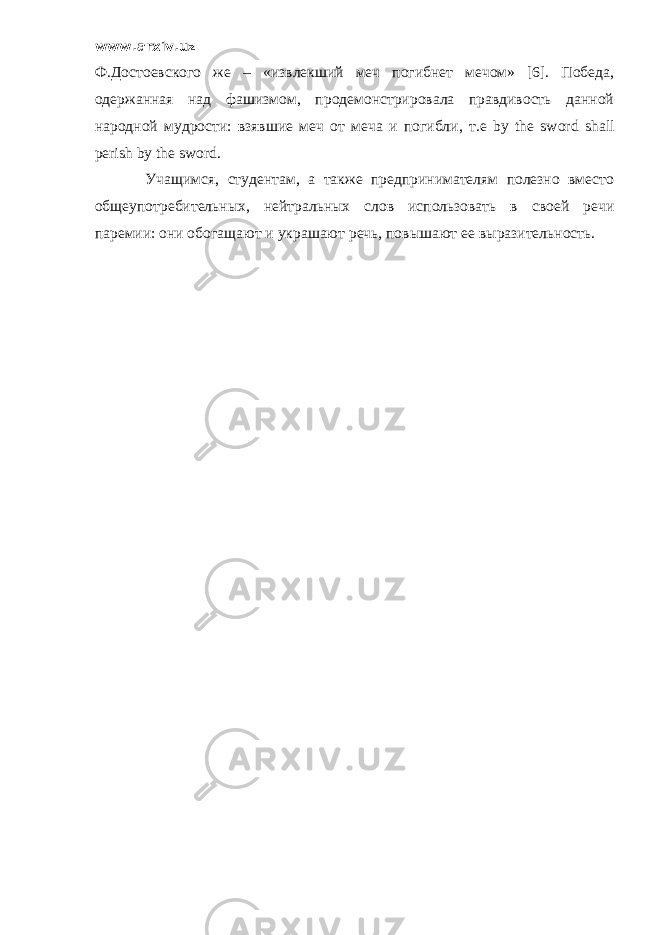 www.arxiv.uz Ф.Достоевского же – «извлекший меч погибнет мечом» [6]. Победа, одержанная над фашизмом, продемонстрировала правдивость данной народной мудрости: взявшие меч от меча и погибли , т.е by the sword shall perish by the sword. Учащимся, студентам, а также предпринимателям полезно вместо общеупотребительных, нейтральных слов использовать в своей речи паремии: они обогащают и украшают речь, повышают ее выразительность. 
