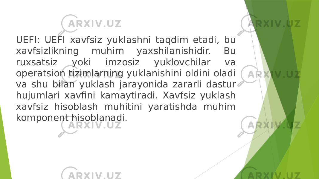 UEFI: UEFI xavfsiz yuklashni taqdim etadi, bu xavfsizlikning muhim yaxshilanishidir. Bu ruxsatsiz yoki imzosiz yuklovchilar va operatsion tizimlarning yuklanishini oldini oladi va shu bilan yuklash jarayonida zararli dastur hujumlari xavfini kamaytiradi. Xavfsiz yuklash xavfsiz hisoblash muhitini yaratishda muhim komponent hisoblanadi. 